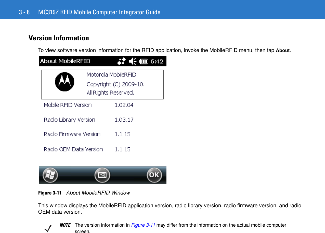 3 - 8 MC319Z RFID Mobile Computer Integrator GuideVersion InformationTo view software version information for the RFID application, invoke the MobileRFID menu, then tap About.Figure 3-11    About MobileRFID WindowThis window displays the MobileRFID application version, radio library version, radio firmware version, and radio OEM data version.NOTE The version information in Figure 3-11 may differ from the information on the actual mobile computer screen.