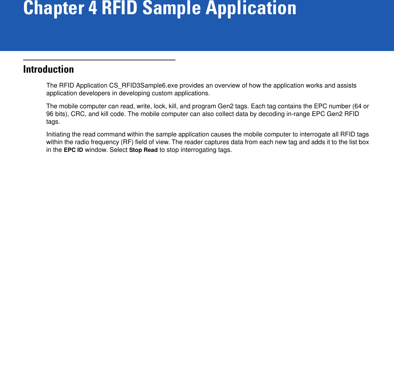 Chapter 4 RFID Sample ApplicationIntroductionThe RFID Application CS_RFID3Sample6.exe provides an overview of how the application works and assists application developers in developing custom applications. The mobile computer can read, write, lock, kill, and program Gen2 tags. Each tag contains the EPC number (64 or 96 bits), CRC, and kill code. The mobile computer can also collect data by decoding in-range EPC Gen2 RFID tags. Initiating the read command within the sample application causes the mobile computer to interrogate all RFID tags within the radio frequency (RF) field of view. The reader captures data from each new tag and adds it to the list box in the EPC ID window. Select Stop Read to stop interrogating tags.