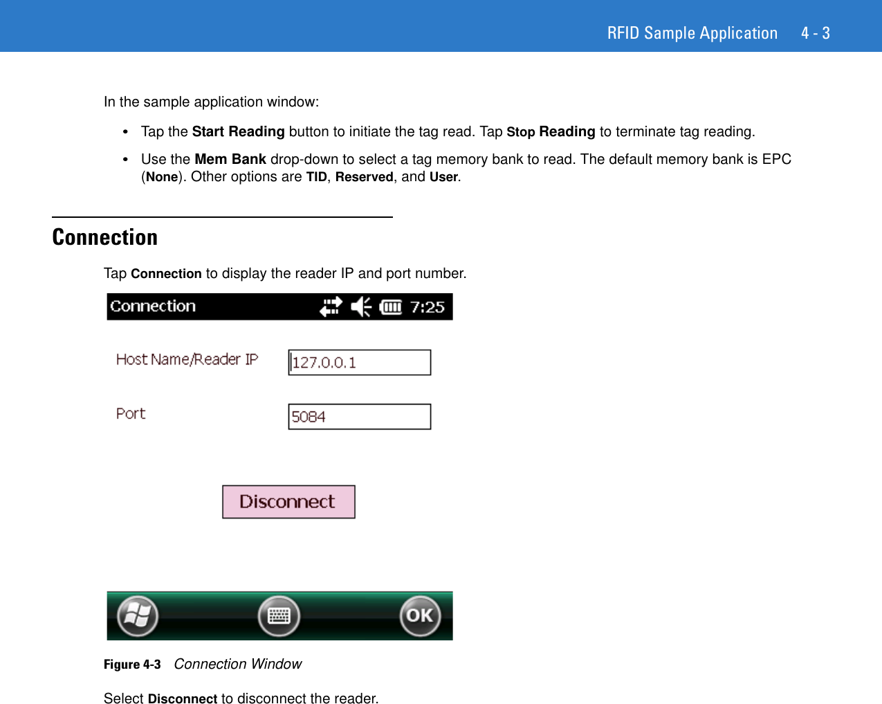 RFID Sample Application 4 - 3In the sample application window:•Tap the Start Reading button to initiate the tag read. Tap Stop Reading to terminate tag reading.•Use the Mem Bank drop-down to select a tag memory bank to read. The default memory bank is EPC (None). Other options are TID, Reserved, and User.ConnectionTap Connection to display the reader IP and port number. Figure 4-3    Connection WindowSelect Disconnect to disconnect the reader.