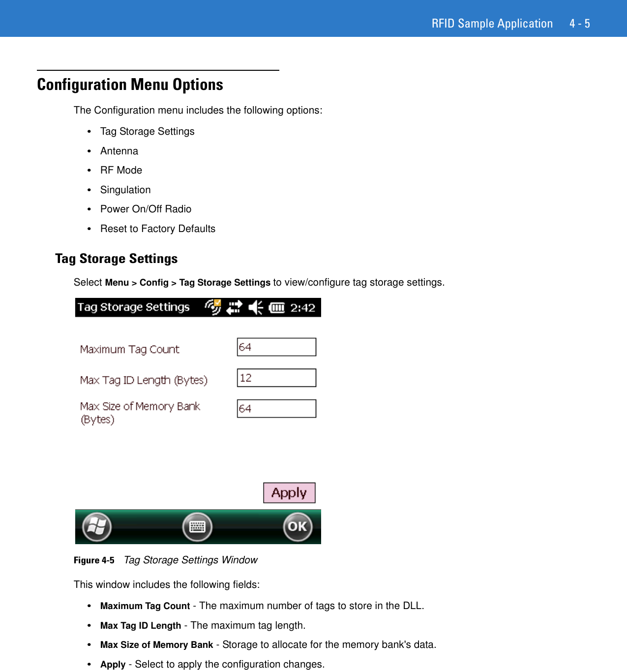 RFID Sample Application 4 - 5Configuration Menu OptionsThe Configuration menu includes the following options: •Tag Storage Settings •Antenna •RF Mode •Singulation •Power On/Off Radio •Reset to Factory Defaults Tag Storage SettingsSelect Menu &gt; Config &gt; Tag Storage Settings to view/configure tag storage settings. Figure 4-5    Tag Storage Settings WindowThis window includes the following fields: •Maximum Tag Count - The maximum number of tags to store in the DLL. •Max Tag ID Length - The maximum tag length. •Max Size of Memory Bank - Storage to allocate for the memory bank&apos;s data. •Apply - Select to apply the configuration changes. 