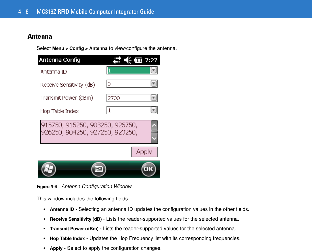 4 - 6 MC319Z RFID Mobile Computer Integrator GuideAntennaSelect Menu &gt; Config &gt; Antenna to view/configure the antenna. Figure 4-6    Antenna Configuration WindowThis window includes the following fields: •Antenna ID - Selecting an antenna ID updates the configuration values in the other fields. •Receive Sensitivity (dB) - Lists the reader-supported values for the selected antenna. •Transmit Power (dBm) - Lists the reader-supported values for the selected antenna. •Hop Table Index - Updates the Hop Frequency list with its corresponding frequencies. •Apply - Select to apply the configuration changes. 