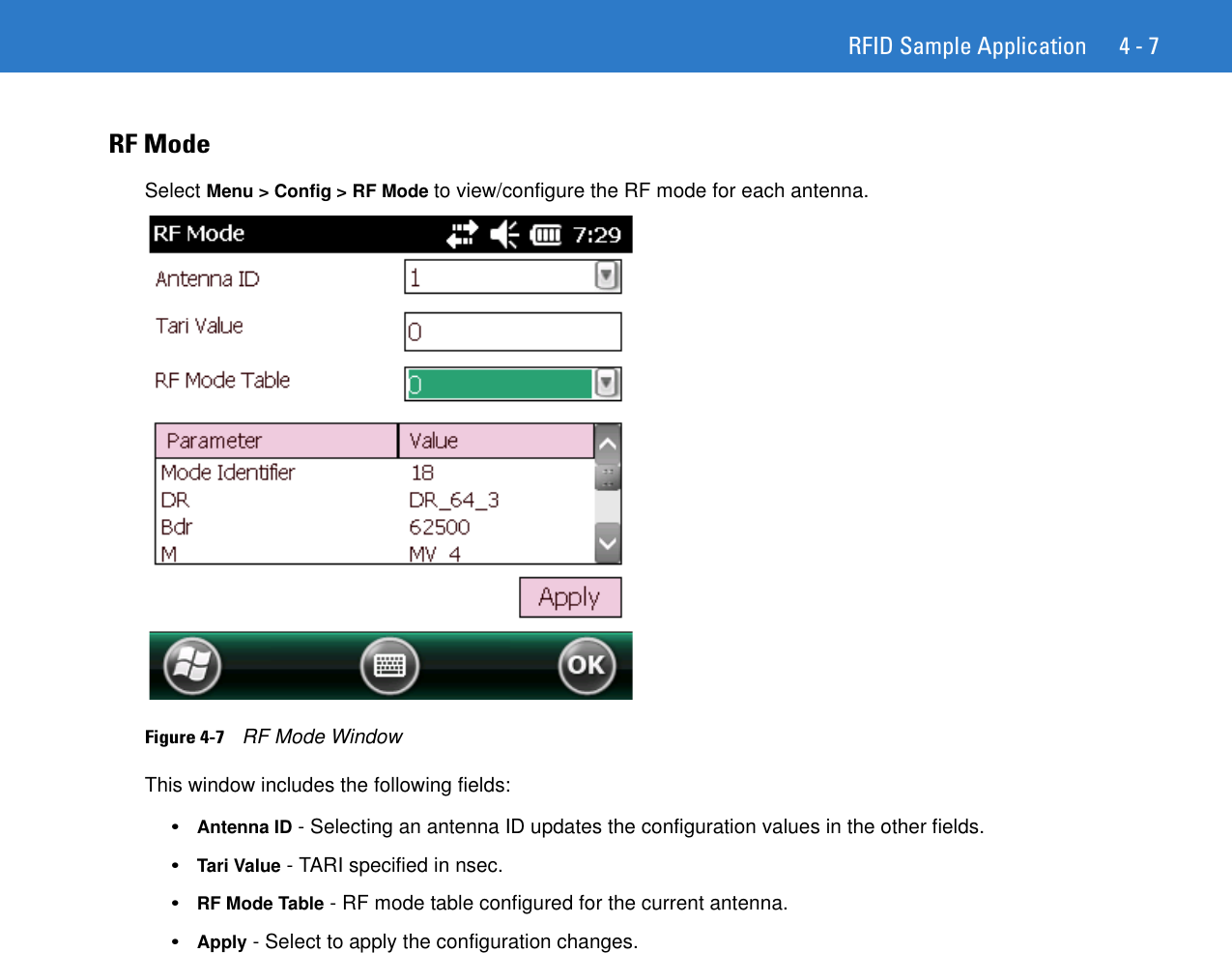 RFID Sample Application 4 - 7RF ModeSelect Menu &gt; Config &gt; RF Mode to view/configure the RF mode for each antenna.Figure 4-7    RF Mode WindowThis window includes the following fields:•Antenna ID - Selecting an antenna ID updates the configuration values in the other fields. •Tari Value - TARI specified in nsec. •RF Mode Table - RF mode table configured for the current antenna. •Apply - Select to apply the configuration changes. 