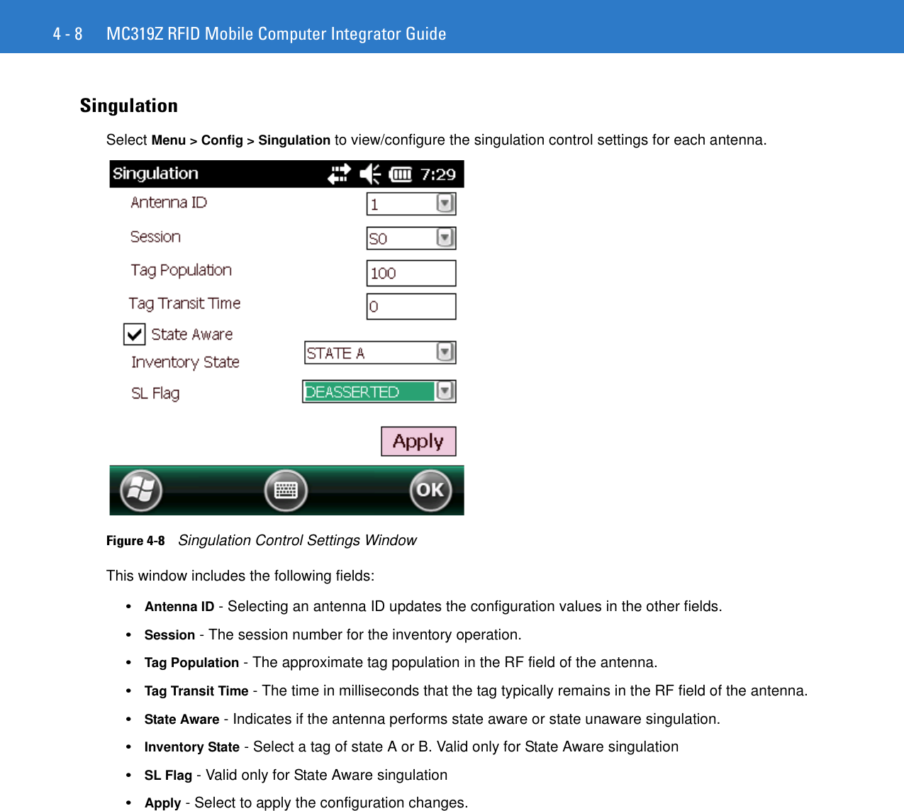 4 - 8 MC319Z RFID Mobile Computer Integrator GuideSingulationSelect Menu &gt; Config &gt; Singulation to view/configure the singulation control settings for each antenna. Figure 4-8    Singulation Control Settings WindowThis window includes the following fields: •Antenna ID - Selecting an antenna ID updates the configuration values in the other fields. •Session - The session number for the inventory operation. •Tag Population - The approximate tag population in the RF field of the antenna. •Tag Transit Time - The time in milliseconds that the tag typically remains in the RF field of the antenna. •State Aware - Indicates if the antenna performs state aware or state unaware singulation. •Inventory State - Select a tag of state A or B. Valid only for State Aware singulation •SL Flag - Valid only for State Aware singulation •Apply - Select to apply the configuration changes. 