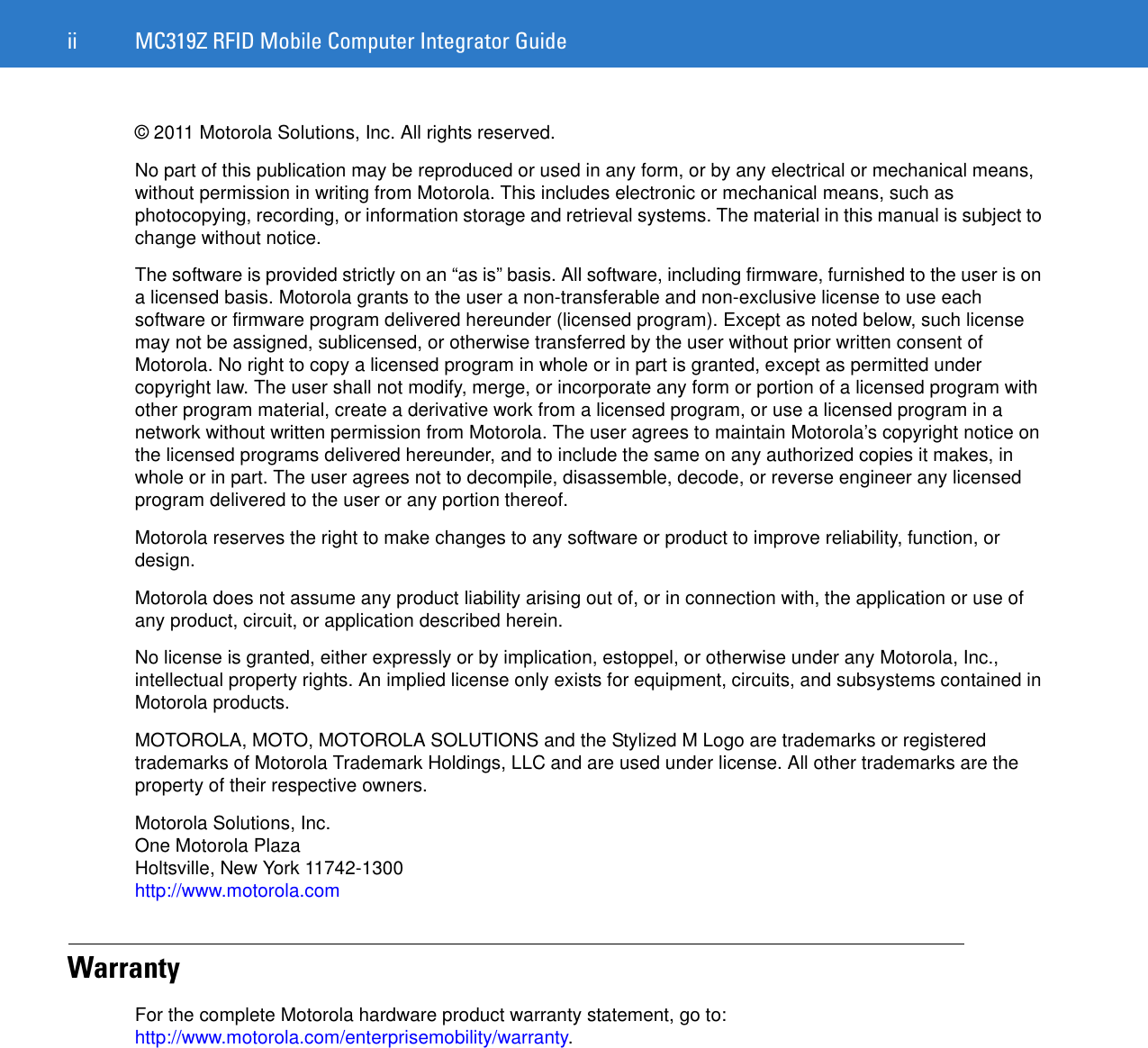 ii MC319Z RFID Mobile Computer Integrator Guide© 2011 Motorola Solutions, Inc. All rights reserved.No part of this publication may be reproduced or used in any form, or by any electrical or mechanical means, without permission in writing from Motorola. This includes electronic or mechanical means, such as photocopying, recording, or information storage and retrieval systems. The material in this manual is subject to change without notice.The software is provided strictly on an “as is” basis. All software, including firmware, furnished to the user is on a licensed basis. Motorola grants to the user a non-transferable and non-exclusive license to use each software or firmware program delivered hereunder (licensed program). Except as noted below, such license may not be assigned, sublicensed, or otherwise transferred by the user without prior written consent of Motorola. No right to copy a licensed program in whole or in part is granted, except as permitted under copyright law. The user shall not modify, merge, or incorporate any form or portion of a licensed program with other program material, create a derivative work from a licensed program, or use a licensed program in a network without written permission from Motorola. The user agrees to maintain Motorola’s copyright notice on the licensed programs delivered hereunder, and to include the same on any authorized copies it makes, in whole or in part. The user agrees not to decompile, disassemble, decode, or reverse engineer any licensed program delivered to the user or any portion thereof.Motorola reserves the right to make changes to any software or product to improve reliability, function, or design.Motorola does not assume any product liability arising out of, or in connection with, the application or use of any product, circuit, or application described herein.No license is granted, either expressly or by implication, estoppel, or otherwise under any Motorola, Inc., intellectual property rights. An implied license only exists for equipment, circuits, and subsystems contained in Motorola products.MOTOROLA, MOTO, MOTOROLA SOLUTIONS and the Stylized M Logo are trademarks or registered trademarks of Motorola Trademark Holdings, LLC and are used under license. All other trademarks are the property of their respective owners.Motorola Solutions, Inc.One Motorola PlazaHoltsville, New York 11742-1300http://www.motorola.comWarrantyFor the complete Motorola hardware product warranty statement, go to: http://www.motorola.com/enterprisemobility/warranty.