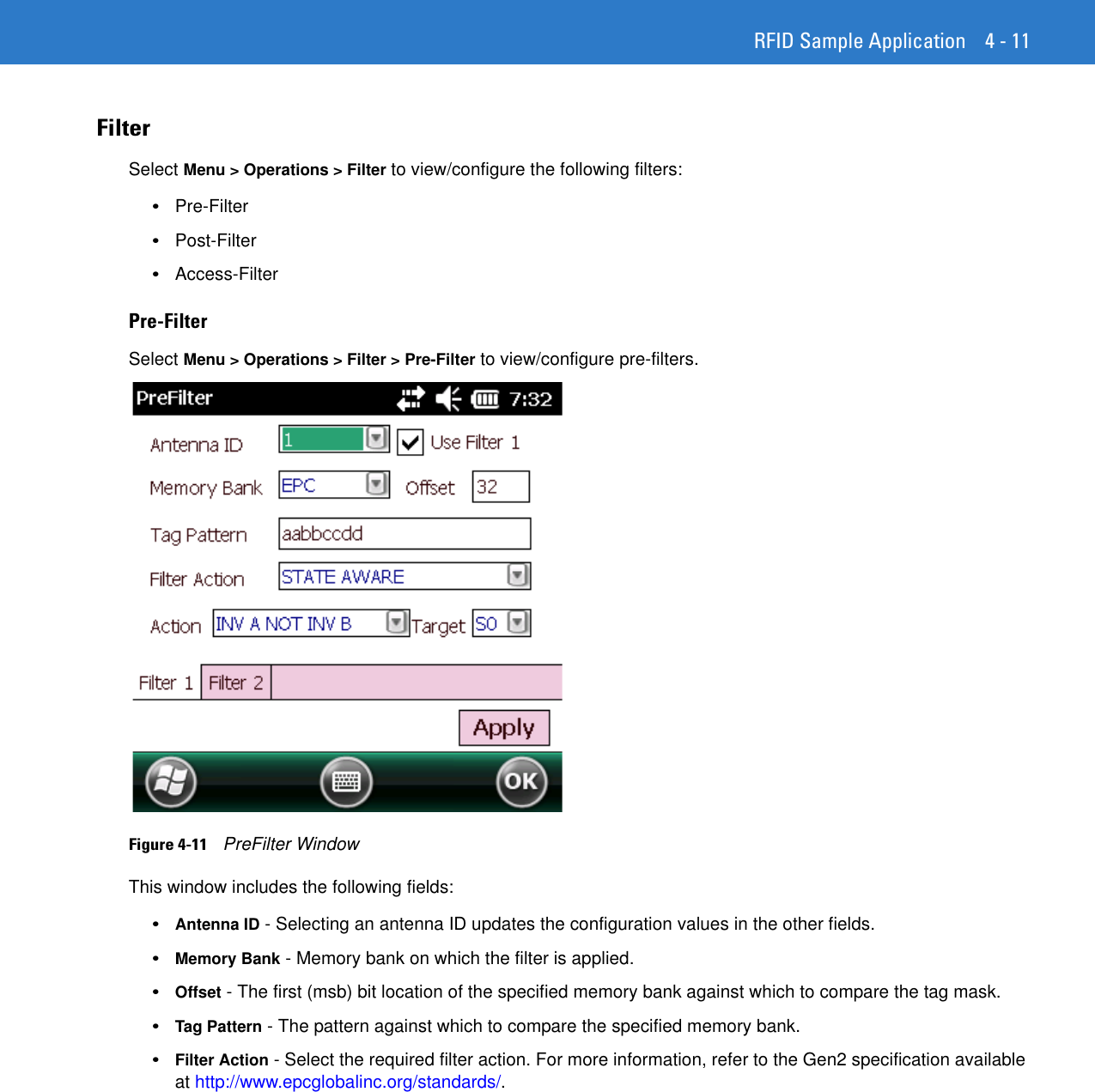 RFID Sample Application 4 - 11FilterSelect Menu &gt; Operations &gt; Filter to view/configure the following filters: •Pre-Filter •Post-Filter •Access-Filter Pre-FilterSelect Menu &gt; Operations &gt; Filter &gt; Pre-Filter to view/configure pre-filters.Figure 4-11    PreFilter WindowThis window includes the following fields: •Antenna ID - Selecting an antenna ID updates the configuration values in the other fields. •Memory Bank - Memory bank on which the filter is applied. •Offset - The first (msb) bit location of the specified memory bank against which to compare the tag mask. •Tag Pattern - The pattern against which to compare the specified memory bank. •Filter Action - Select the required filter action. For more information, refer to the Gen2 specification available at http://www.epcglobalinc.org/standards/. 