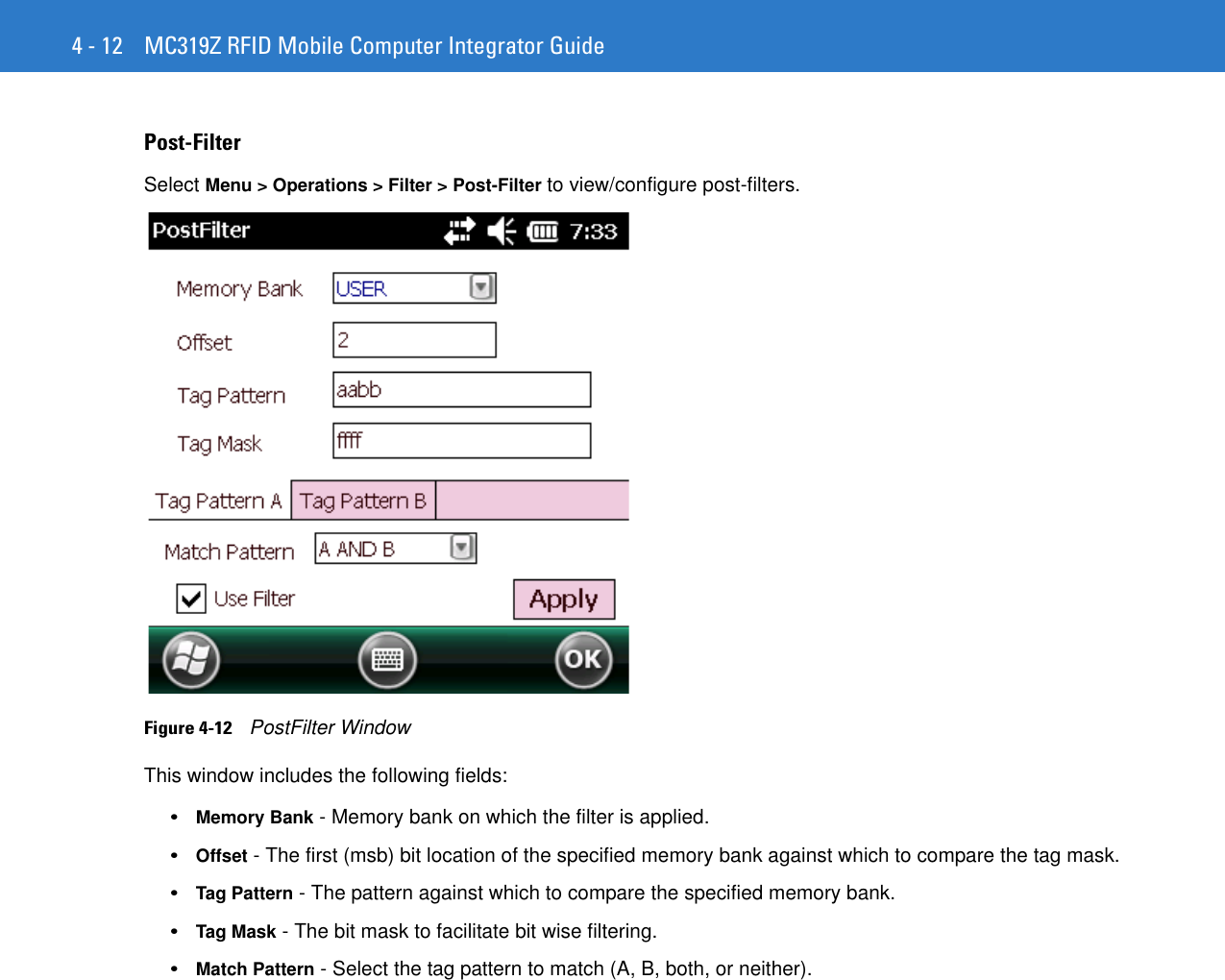 4 - 12 MC319Z RFID Mobile Computer Integrator GuidePost-FilterSelect Menu &gt; Operations &gt; Filter &gt; Post-Filter to view/configure post-filters.Figure 4-12    PostFilter WindowThis window includes the following fields: •Memory Bank - Memory bank on which the filter is applied.•Offset - The first (msb) bit location of the specified memory bank against which to compare the tag mask. •Tag Pattern - The pattern against which to compare the specified memory bank. •Tag Mask - The bit mask to facilitate bit wise filtering.•Match Pattern - Select the tag pattern to match (A, B, both, or neither). 