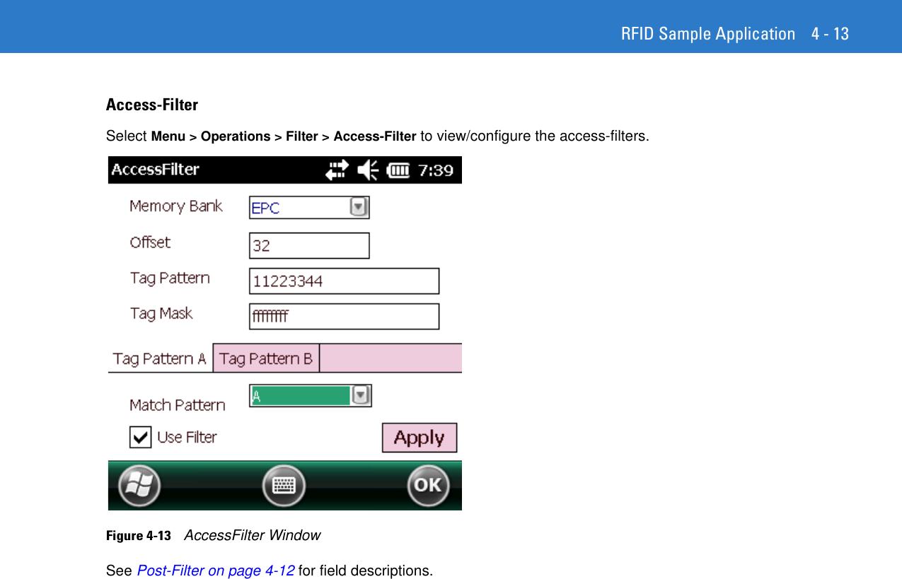 RFID Sample Application 4 - 13Access-FilterSelect Menu &gt; Operations &gt; Filter &gt; Access-Filter to view/configure the access-filters. Figure 4-13    AccessFilter WindowSee Post-Filter on page 4-12 for field descriptions. 