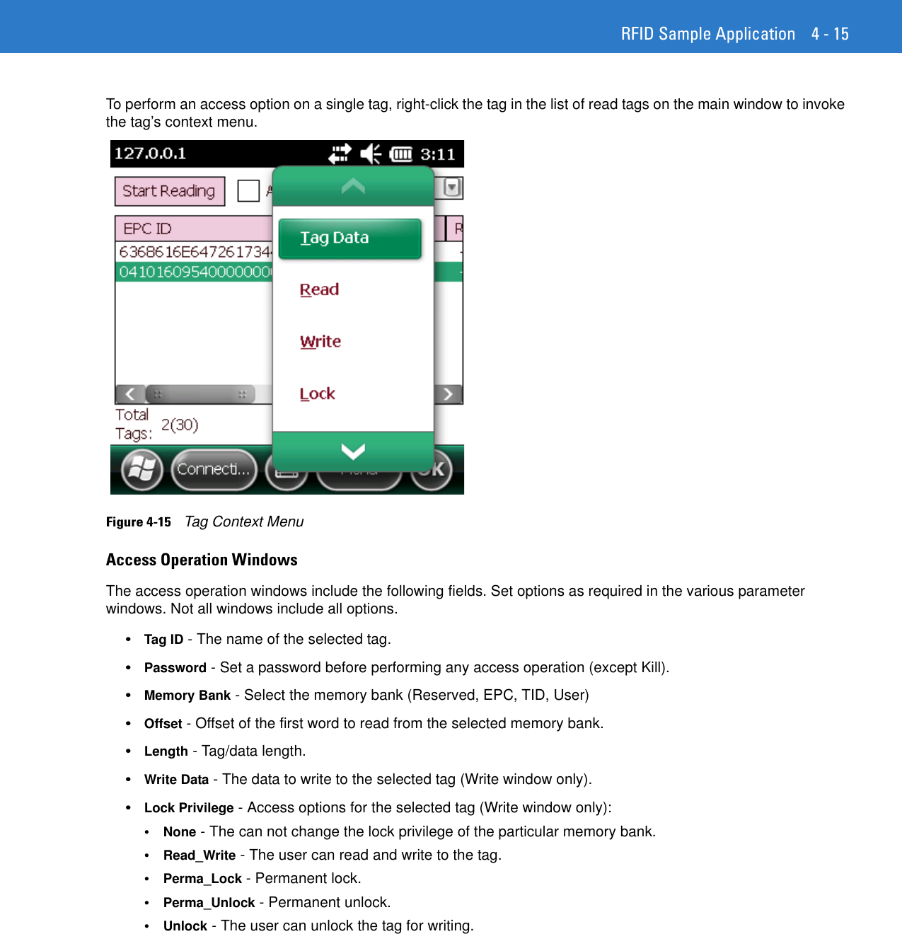RFID Sample Application 4 - 15To perform an access option on a single tag, right-click the tag in the list of read tags on the main window to invoke the tag’s context menu.Figure 4-15    Tag Context MenuAccess Operation WindowsThe access operation windows include the following fields. Set options as required in the various parameter windows. Not all windows include all options.•Tag ID - The name of the selected tag. •Password - Set a password before performing any access operation (except Kill). •Memory Bank - Select the memory bank (Reserved, EPC, TID, User) •Offset - Offset of the first word to read from the selected memory bank. •Length - Tag/data length. •Write Data - The data to write to the selected tag (Write window only). •Lock Privilege - Access options for the selected tag (Write window only): •None - The can not change the lock privilege of the particular memory bank. •Read_Write - The user can read and write to the tag. •Perma_Lock - Permanent lock. •Perma_Unlock - Permanent unlock. •Unlock - The user can unlock the tag for writing. 