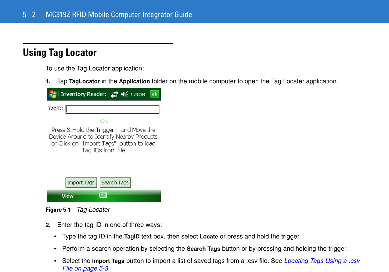 5 - 2 MC319Z RFID Mobile Computer Integrator GuideUsing Tag LocatorTo use the Tag Locator application:1. Tap TagLocator in the Application folder on the mobile computer to open the Tag Locater application.Figure 5-1    Tag Locator2. Enter the tag ID in one of three ways: •Type the tag ID in the TagID text box, then select Locate or press and hold the trigger.•Perform a search operation by selecting the Search Tags button or by pressing and holding the trigger.•Select the Import Tags button to import a list of saved tags from a .csv file. See Locating Tags Using a .csv File on page 5-3.