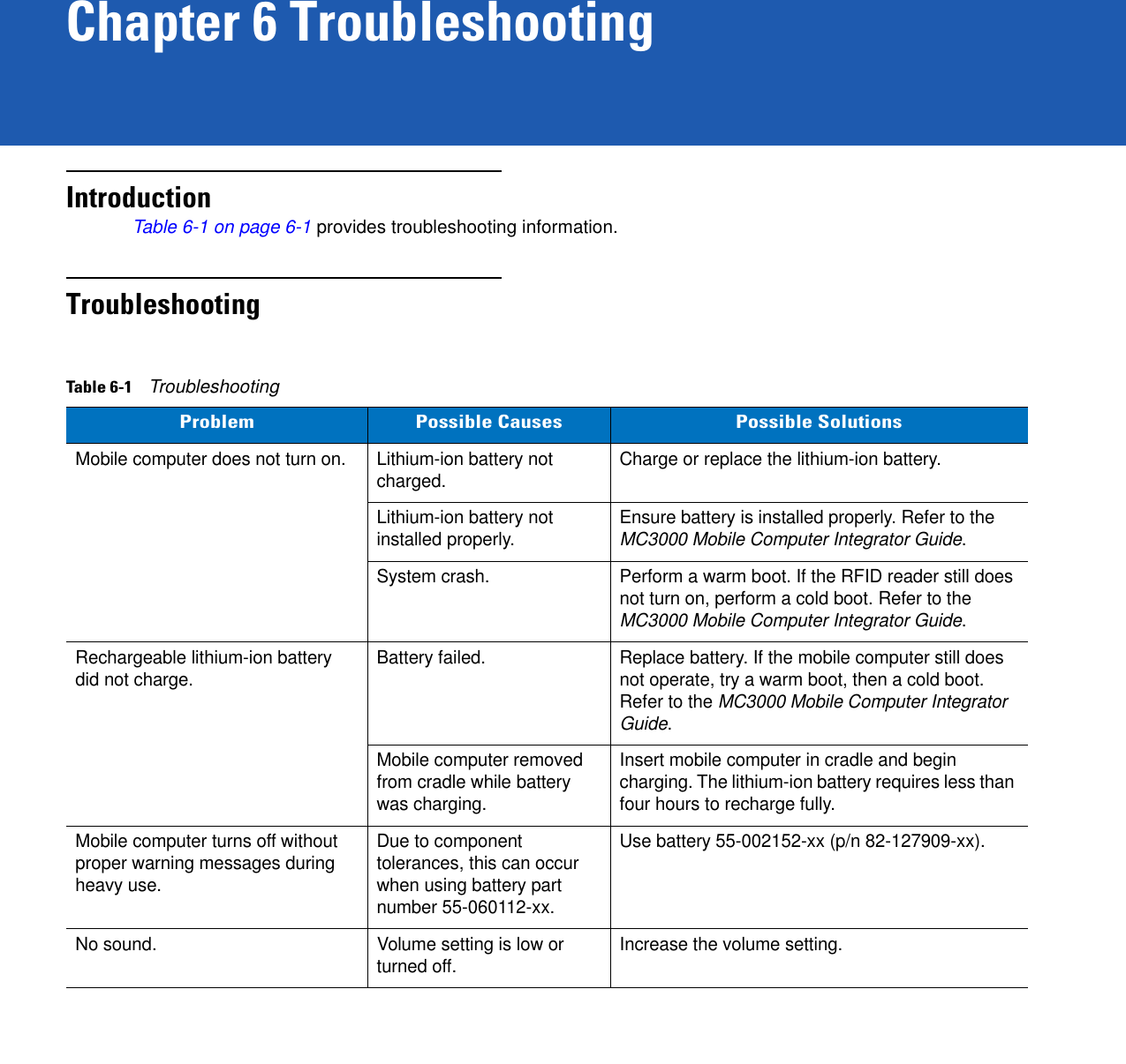 Chapter 6 TroubleshootingIntroductionTable 6-1 on page 6-1 provides troubleshooting information.TroubleshootingTable 6-1    TroubleshootingProblem Possible Causes Possible SolutionsMobile computer does not turn on. Lithium-ion battery not charged. Charge or replace the lithium-ion battery.Lithium-ion battery not installed properly. Ensure battery is installed properly. Refer to the MC3000 Mobile Computer Integrator Guide.System crash. Perform a warm boot. If the RFID reader still does not turn on, perform a cold boot. Refer to the MC3000 Mobile Computer Integrator Guide.Rechargeable lithium-ion battery did not charge. Battery failed.  Replace battery. If the mobile computer still does not operate, try a warm boot, then a cold boot. Refer to the MC3000 Mobile Computer Integrator Guide.Mobile computer removed from cradle while battery was charging. Insert mobile computer in cradle and begin charging. The lithium-ion battery requires less than four hours to recharge fully.Mobile computer turns off without proper warning messages during heavy use.Due to component tolerances, this can occur when using battery part number 55-060112-xx.Use battery 55-002152-xx (p/n 82-127909-xx).No sound. Volume setting is low or turned off. Increase the volume setting.