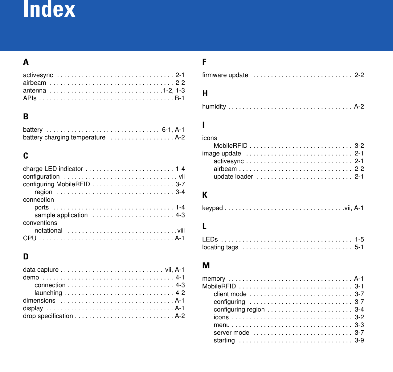 IndexAactivesync  . . . . . . . . . . . . . . . . . . . . . . . . . . . . . . . . . 2-1airbeam  . . . . . . . . . . . . . . . . . . . . . . . . . . . . . . . . . . . 2-2antenna  . . . . . . . . . . . . . . . . . . . . . . . . . . . . . . . .1-2, 1-3APIs . . . . . . . . . . . . . . . . . . . . . . . . . . . . . . . . . . . . . . B-1Bbattery  . . . . . . . . . . . . . . . . . . . . . . . . . . . . . . . .  6-1, A-1battery charging temperature   . . . . . . . . . . . . . . . . . . A-2Ccharge LED indicator . . . . . . . . . . . . . . . . . . . . . . . . . 1-4configuration  . . . . . . . . . . . . . . . . . . . . . . . . . . . . . . . . viiconfiguring MobileRFID . . . . . . . . . . . . . . . . . . . . . . .  3-7region   . . . . . . . . . . . . . . . . . . . . . . . . . . . . . . . . . 3-4connectionports   . . . . . . . . . . . . . . . . . . . . . . . . . . . . . . . . . . 1-4sample application   . . . . . . . . . . . . . . . . . . . . . . . 4-3conventionsnotational   . . . . . . . . . . . . . . . . . . . . . . . . . . . . . . .viiiCPU . . . . . . . . . . . . . . . . . . . . . . . . . . . . . . . . . . . . . . A-1Ddata capture . . . . . . . . . . . . . . . . . . . . . . . . . . . . .  vii, A-1demo  . . . . . . . . . . . . . . . . . . . . . . . . . . . . . . . . . . . . . 4-1connection . . . . . . . . . . . . . . . . . . . . . . . . . . . . . .  4-3launching . . . . . . . . . . . . . . . . . . . . . . . . . . . . . . . 4-2dimensions   . . . . . . . . . . . . . . . . . . . . . . . . . . . . . . . . A-1display  . . . . . . . . . . . . . . . . . . . . . . . . . . . . . . . . . . . . A-1drop specification . . . . . . . . . . . . . . . . . . . . . . . . . . . . A-2Ffirmware update   . . . . . . . . . . . . . . . . . . . . . . . . . . . .  2-2Hhumidity . . . . . . . . . . . . . . . . . . . . . . . . . . . . . . . . . . . A-2IiconsMobileRFID . . . . . . . . . . . . . . . . . . . . . . . . . . . . .  3-2image update   . . . . . . . . . . . . . . . . . . . . . . . . . . . . . .  2-1activesync . . . . . . . . . . . . . . . . . . . . . . . . . . . . . .  2-1airbeam . . . . . . . . . . . . . . . . . . . . . . . . . . . . . . . .  2-2update loader  . . . . . . . . . . . . . . . . . . . . . . . . . . .  2-1Kkeypad . . . . . . . . . . . . . . . . . . . . . . . . . . . . . . . . . .vii, A-1LLEDs  . . . . . . . . . . . . . . . . . . . . . . . . . . . . . . . . . . . . .  1-5locating tags  . . . . . . . . . . . . . . . . . . . . . . . . . . . . . . .  5-1Mmemory  . . . . . . . . . . . . . . . . . . . . . . . . . . . . . . . . . . . A-1MobileRFID  . . . . . . . . . . . . . . . . . . . . . . . . . . . . . . . .  3-1client mode  . . . . . . . . . . . . . . . . . . . . . . . . . . . . .  3-7configuring   . . . . . . . . . . . . . . . . . . . . . . . . . . . . .  3-7configuring region  . . . . . . . . . . . . . . . . . . . . . . . .  3-4icons  . . . . . . . . . . . . . . . . . . . . . . . . . . . . . . . . . .  3-2menu . . . . . . . . . . . . . . . . . . . . . . . . . . . . . . . . . .  3-3server mode  . . . . . . . . . . . . . . . . . . . . . . . . . . . .  3-7starting  . . . . . . . . . . . . . . . . . . . . . . . . . . . . . . . .  3-9