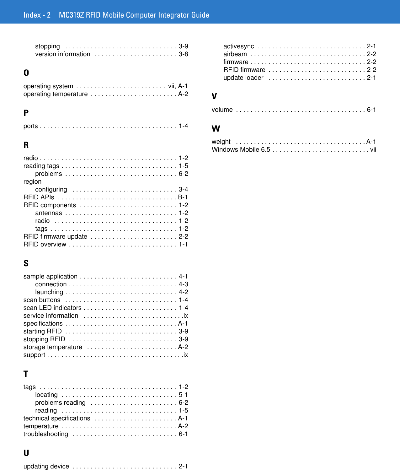 Index - 2 MC319Z RFID Mobile Computer Integrator Guidestopping   . . . . . . . . . . . . . . . . . . . . . . . . . . . . . . . 3-9version information  . . . . . . . . . . . . . . . . . . . . . . .  3-8Ooperating system  . . . . . . . . . . . . . . . . . . . . . . . . .  vii, A-1operating temperature  . . . . . . . . . . . . . . . . . . . . . . . . A-2Pports . . . . . . . . . . . . . . . . . . . . . . . . . . . . . . . . . . . . . . 1-4Rradio . . . . . . . . . . . . . . . . . . . . . . . . . . . . . . . . . . . . . . 1-2reading tags . . . . . . . . . . . . . . . . . . . . . . . . . . . . . . . . 1-5problems  . . . . . . . . . . . . . . . . . . . . . . . . . . . . . . . 6-2regionconfiguring   . . . . . . . . . . . . . . . . . . . . . . . . . . . . . 3-4RFID APIs  . . . . . . . . . . . . . . . . . . . . . . . . . . . . . . . . . B-1RFID components  . . . . . . . . . . . . . . . . . . . . . . . . . . . 1-2antennas  . . . . . . . . . . . . . . . . . . . . . . . . . . . . . . .  1-2radio   . . . . . . . . . . . . . . . . . . . . . . . . . . . . . . . . . . 1-2tags  . . . . . . . . . . . . . . . . . . . . . . . . . . . . . . . . . . .  1-2RFID firmware update  . . . . . . . . . . . . . . . . . . . . . . . . 2-2RFID overview . . . . . . . . . . . . . . . . . . . . . . . . . . . . . . 1-1Ssample application . . . . . . . . . . . . . . . . . . . . . . . . . . . 4-1connection . . . . . . . . . . . . . . . . . . . . . . . . . . . . . .  4-3launching . . . . . . . . . . . . . . . . . . . . . . . . . . . . . . . 4-2scan buttons   . . . . . . . . . . . . . . . . . . . . . . . . . . . . . . . 1-4scan LED indicators . . . . . . . . . . . . . . . . . . . . . . . . . . 1-4service information   . . . . . . . . . . . . . . . . . . . . . . . . . . . .ixspecifications . . . . . . . . . . . . . . . . . . . . . . . . . . . . . . . A-1starting RFID  . . . . . . . . . . . . . . . . . . . . . . . . . . . . . . . 3-9stopping RFID  . . . . . . . . . . . . . . . . . . . . . . . . . . . . . . 3-9storage temperature   . . . . . . . . . . . . . . . . . . . . . . . . . A-2support . . . . . . . . . . . . . . . . . . . . . . . . . . . . . . . . . . . . . .ixTtags  . . . . . . . . . . . . . . . . . . . . . . . . . . . . . . . . . . . . . . 1-2locating  . . . . . . . . . . . . . . . . . . . . . . . . . . . . . . . . 5-1problems reading   . . . . . . . . . . . . . . . . . . . . . . . . 6-2reading   . . . . . . . . . . . . . . . . . . . . . . . . . . . . . . . . 1-5technical specifications  . . . . . . . . . . . . . . . . . . . . . . . A-1temperature  . . . . . . . . . . . . . . . . . . . . . . . . . . . . . . . . A-2troubleshooting  . . . . . . . . . . . . . . . . . . . . . . . . . . . . . 6-1Uupdating device  . . . . . . . . . . . . . . . . . . . . . . . . . . . . . 2-1activesync  . . . . . . . . . . . . . . . . . . . . . . . . . . . . . . 2-1airbeam  . . . . . . . . . . . . . . . . . . . . . . . . . . . . . . . . 2-2firmware . . . . . . . . . . . . . . . . . . . . . . . . . . . . . . . . 2-2RFID firmware  . . . . . . . . . . . . . . . . . . . . . . . . . . . 2-2update loader   . . . . . . . . . . . . . . . . . . . . . . . . . . . 2-1Vvolume  . . . . . . . . . . . . . . . . . . . . . . . . . . . . . . . . . . . . 6-1Wweight   . . . . . . . . . . . . . . . . . . . . . . . . . . . . . . . . . . . . A-1Windows Mobile 6.5 . . . . . . . . . . . . . . . . . . . . . . . . . . . vii
