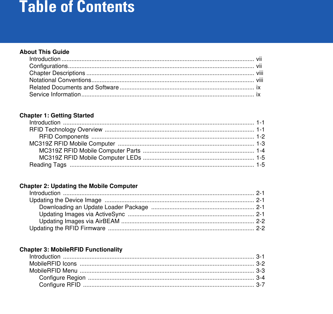 Table of ContentsAbout This GuideIntroduction .................................................................................................................... viiConfigurations................................................................................................................ viiChapter Descriptions ..................................................................................................... viiiNotational Conventions.................................................................................................. viiiRelated Documents and Software................................................................................. ixService Information........................................................................................................ ixChapter 1: Getting StartedIntroduction ................................................................................................................... 1-1RFID Technology Overview .......................................................................................... 1-1RFID Components  .................................................................................................. 1-2MC319Z RFID Mobile Computer  .................................................................................. 1-3MC319Z RFID Mobile Computer Parts ................................................................... 1-4MC319Z RFID Mobile Computer LEDs ................................................................... 1-5Reading Tags  ............................................................................................................... 1-5Chapter 2: Updating the Mobile ComputerIntroduction ................................................................................................................... 2-1Updating the Device Image  .......................................................................................... 2-1Downloading an Update Loader Package  .............................................................. 2-1Updating Images via ActiveSync  ............................................................................ 2-1Updating Images via AirBEAM ................................................................................ 2-2Updating the RFID Firmware ........................................................................................ 2-2Chapter 3: MobileRFID FunctionalityIntroduction ................................................................................................................... 3-1MobileRFID Icons  ......................................................................................................... 3-2MobileRFID Menu ......................................................................................................... 3-3Configure Region .................................................................................................... 3-4Configure RFID ....................................................................................................... 3-7