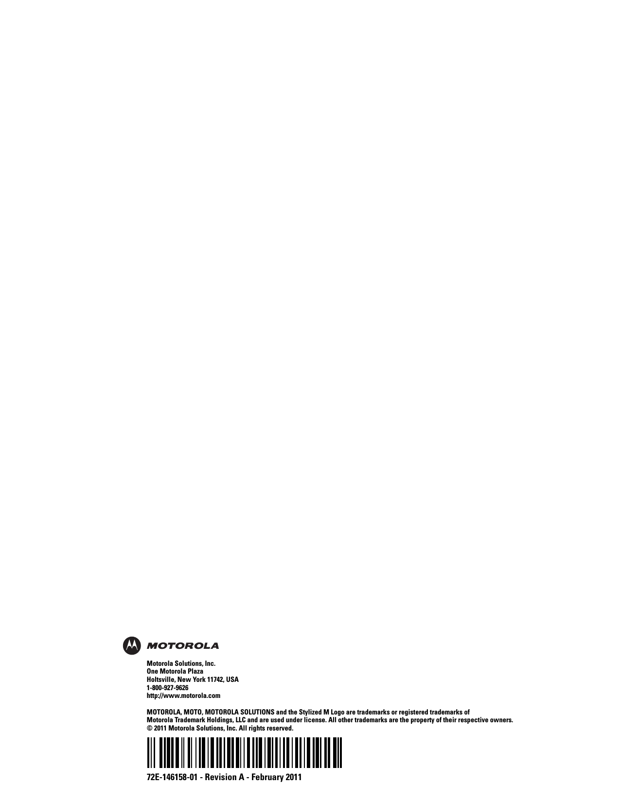 72E-146158-01 - Revision A - February 2011Motorola Solutions, Inc.One Motorola PlazaHoltsville, New York 11742, USA1-800-927-9626http://www.motorola.comMOTOROLA, MOTO, MOTOROLA SOLUTIONS and the Stylized M Logo are trademarks or registered trademarks of Motorola Trademark Holdings, LLC and are used under license. All other trademarks are the property of their respective owners. © 2011 Motorola Solutions, Inc. All rights reserved.