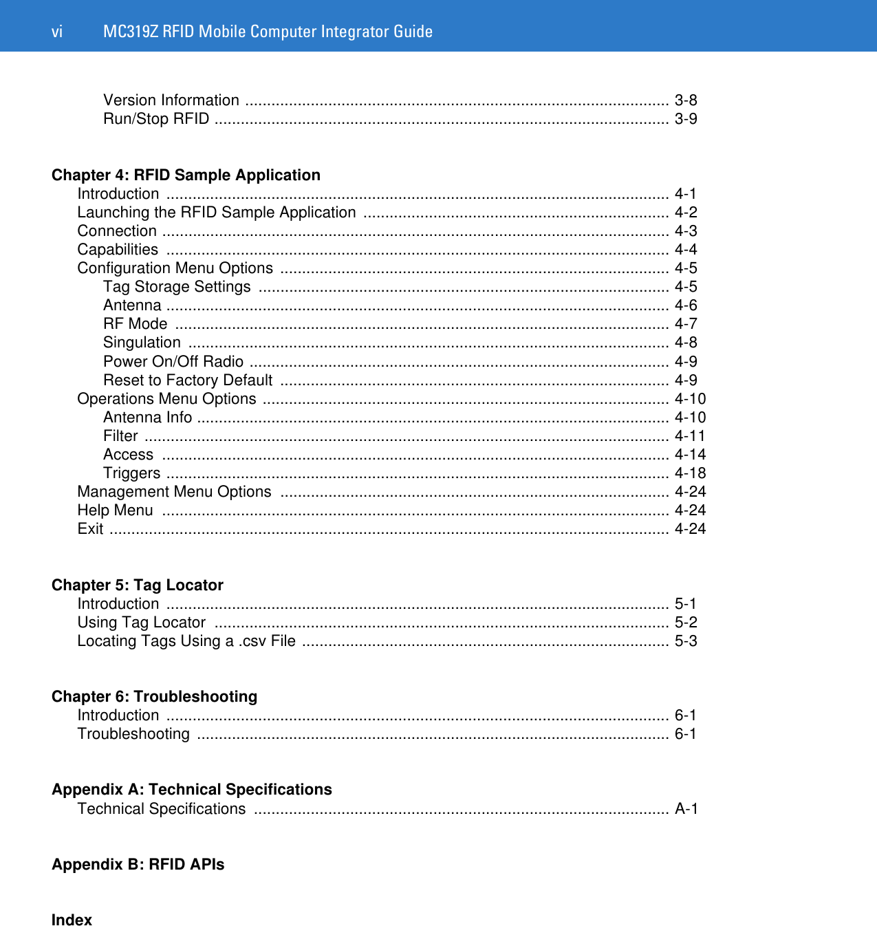 vi MC319Z RFID Mobile Computer Integrator GuideVersion Information ................................................................................................. 3-8Run/Stop RFID ........................................................................................................ 3-9Chapter 4: RFID Sample ApplicationIntroduction ................................................................................................................... 4-1Launching the RFID Sample Application  ...................................................................... 4-2Connection .................................................................................................................... 4-3Capabilities ................................................................................................................... 4-4Configuration Menu Options  ......................................................................................... 4-5Tag Storage Settings  .............................................................................................. 4-5Antenna ................................................................................................................... 4-6RF Mode  ................................................................................................................. 4-7Singulation .............................................................................................................. 4-8Power On/Off Radio ................................................................................................ 4-9Reset to Factory Default  ......................................................................................... 4-9Operations Menu Options ............................................................................................. 4-10Antenna Info ............................................................................................................ 4-10Filter ........................................................................................................................ 4-11Access .................................................................................................................... 4-14Triggers ................................................................................................................... 4-18Management Menu Options  ......................................................................................... 4-24Help Menu  .................................................................................................................... 4-24Exit ................................................................................................................................ 4-24Chapter 5: Tag LocatorIntroduction ................................................................................................................... 5-1Using Tag Locator  ........................................................................................................ 5-2Locating Tags Using a .csv File .................................................................................... 5-3Chapter 6: TroubleshootingIntroduction ................................................................................................................... 6-1Troubleshooting ............................................................................................................ 6-1Appendix A: Technical SpecificationsTechnical Specifications  ............................................................................................... A-1Appendix B: RFID APIsIndex