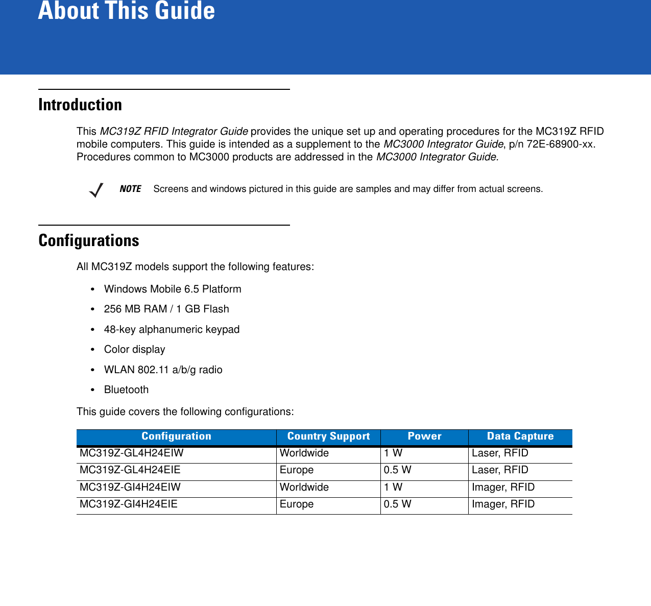 About This GuideIntroductionThis MC319Z RFID Integrator Guide provides the unique set up and operating procedures for the MC319Z RFID mobile computers. This guide is intended as a supplement to the MC3000 Integrator Guide, p/n 72E-68900-xx. Procedures common to MC3000 products are addressed in the MC3000 Integrator Guide.ConfigurationsAll MC319Z models support the following features:•Windows Mobile 6.5 Platform•256 MB RAM / 1 GB Flash•48-key alphanumeric keypad•Color display •WLAN 802.11 a/b/g radio•BluetoothThis guide covers the following configurations:NOTE     Screens and windows pictured in this guide are samples and may differ from actual screens.Configuration Country Support Power Data CaptureMC319Z-GL4H24EIW Worldwide 1 W Laser, RFIDMC319Z-GL4H24EIE Europe 0.5 W Laser, RFIDMC319Z-GI4H24EIW Worldwide 1 W Imager, RFIDMC319Z-GI4H24EIE Europe 0.5 W Imager, RFID