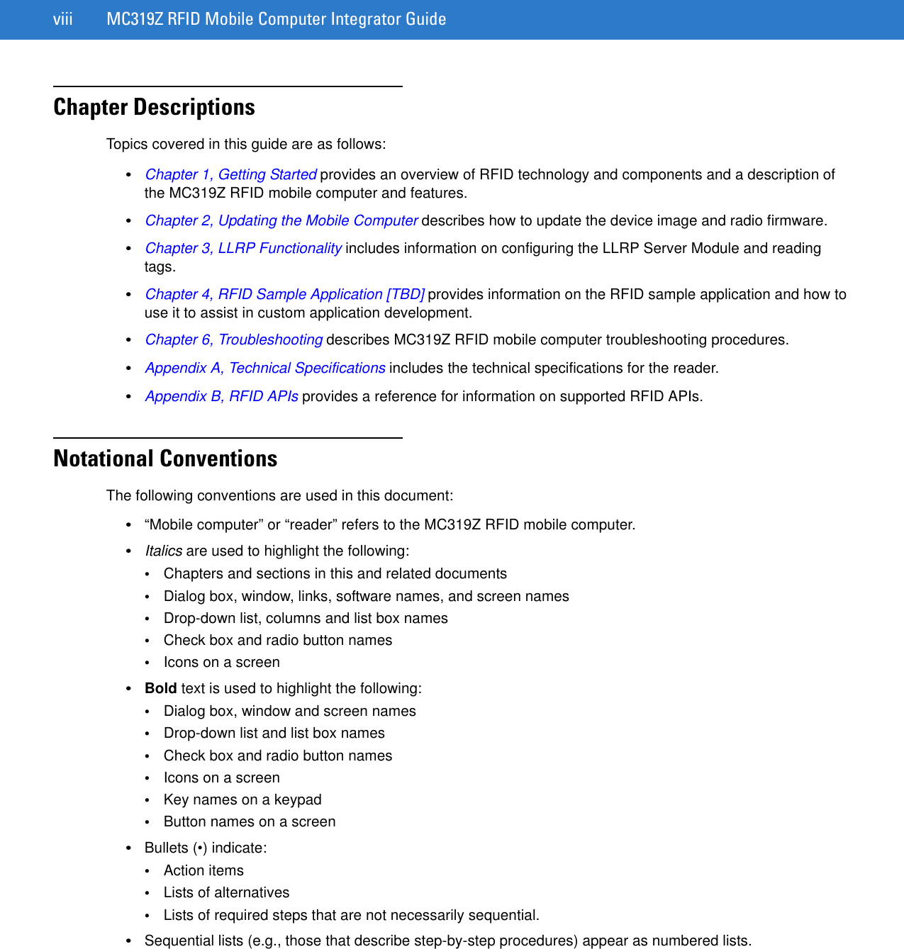 viii MC319Z RFID Mobile Computer Integrator GuideChapter DescriptionsTopics covered in this guide are as follows:•Chapter 1, Getting Started provides an overview of RFID technology and components and a description of the MC319Z RFID mobile computer and features.•Chapter 2, Updating the Mobile Computer describes how to update the device image and radio firmware.•Chapter 3, LLRP Functionality includes information on configuring the LLRP Server Module and reading tags.•Chapter 4, RFID Sample Application [TBD] provides information on the RFID sample application and how to use it to assist in custom application development.•Chapter 6, Troubleshooting describes MC319Z RFID mobile computer troubleshooting procedures. •Appendix A, Technical Specifications includes the technical specifications for the reader.•Appendix B, RFID APIs provides a reference for information on supported RFID APIs.Notational ConventionsThe following conventions are used in this document:•“Mobile computer” or “reader” refers to the MC319Z RFID mobile computer. •Italics are used to highlight the following:•Chapters and sections in this and related documents•Dialog box, window, links, software names, and screen names•Drop-down list, columns and list box names•Check box and radio button names•Icons on a screen •Bold text is used to highlight the following:•Dialog box, window and screen names•Drop-down list and list box names•Check box and radio button names•Icons on a screen•Key names on a keypad•Button names on a screen•Bullets (•) indicate:•Action items•Lists of alternatives•Lists of required steps that are not necessarily sequential.•Sequential lists (e.g., those that describe step-by-step procedures) appear as numbered lists.