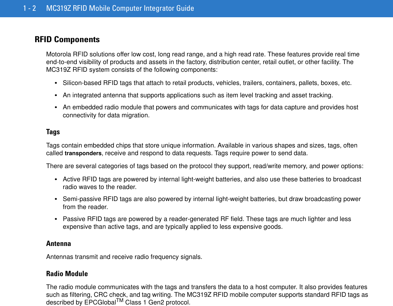 1 - 2 MC319Z RFID Mobile Computer Integrator GuideRFID ComponentsMotorola RFID solutions offer low cost, long read range, and a high read rate. These features provide real time end-to-end visibility of products and assets in the factory, distribution center, retail outlet, or other facility. The MC319Z RFID system consists of the following components: •Silicon-based RFID tags that attach to retail products, vehicles, trailers, containers, pallets, boxes, etc.•An integrated antenna that supports applications such as item level tracking and asset tracking.•An embedded radio module that powers and communicates with tags for data capture and provides host connectivity for data migration.TagsTags contain embedded chips that store unique information. Available in various shapes and sizes, tags, often called transponders, receive and respond to data requests. Tags require power to send data. There are several categories of tags based on the protocol they support, read/write memory, and power options:•Active RFID tags are powered by internal light-weight batteries, and also use these batteries to broadcast radio waves to the reader. •Semi-passive RFID tags are also powered by internal light-weight batteries, but draw broadcasting power from the reader. •Passive RFID tags are powered by a reader-generated RF field. These tags are much lighter and less expensive than active tags, and are typically applied to less expensive goods. AntennaAntennas transmit and receive radio frequency signals. Radio ModuleThe radio module communicates with the tags and transfers the data to a host computer. It also provides features such as filtering, CRC check, and tag writing. The MC319Z RFID mobile computer supports standard RFID tags as described by EPCGlobalTM Class 1 Gen2 protocol.