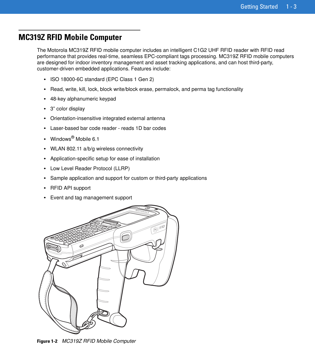 Getting Started 1 - 3MC319Z RFID Mobile ComputerThe Motorola MC319Z RFID mobile computer includes an intelligent C1G2 UHF RFID reader with RFID read performance that provides real-time, seamless EPC-compliant tags processing. MC319Z RFID mobile computers are designed for indoor inventory management and asset tracking applications, and can host third-party, customer-driven embedded applications. Features include: •ISO 18000-6C standard (EPC Class 1 Gen 2)•Read, write, kill, lock, block write/block erase, permalock, and perma tag functionality•48-key alphanumeric keypad•3” color display•Orientation-insensitive integrated external antenna•Laser-based bar code reader - reads 1D bar codes•Windows® Mobile 6.1•WLAN 802.11 a/b/g wireless connectivity•Application-specific setup for ease of installation•Low Level Reader Protocol (LLRP)•Sample application and support for custom or third-party applications•RFID API support•Event and tag management supportFigure 1-2    MC319Z RFID Mobile Computer