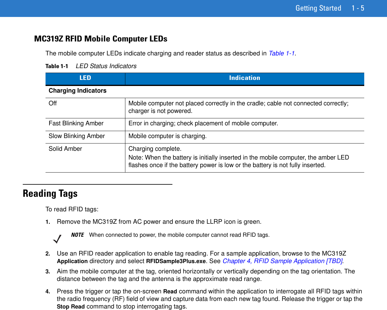 Getting Started 1 - 5MC319Z RFID Mobile Computer LEDsThe mobile computer LEDs indicate charging and reader status as described in Table 1-1.Reading TagsTo read RFID tags: 1. Remove the MC319Z from AC power and ensure the LLRP icon is green.2. Use an RFID reader application to enable tag reading. For a sample application, browse to the MC319Z Application directory and select RFIDSample3Plus.exe. See Chapter 4, RFID Sample Application [TBD].3. Aim the mobile computer at the tag, oriented horizontally or vertically depending on the tag orientation. The distance between the tag and the antenna is the approximate read range.4. Press the trigger or tap the on-screen Read command within the application to interrogate all RFID tags within the radio frequency (RF) field of view and capture data from each new tag found. Release the trigger or tap the Stop Read command to stop interrogating tags.Table 1-1     LED Status IndicatorsLED IndicationCharging IndicatorsOff Mobile computer not placed correctly in the cradle; cable not connected correctly; charger is not powered.Fast Blinking Amber Error in charging; check placement of mobile computer. Slow Blinking Amber Mobile computer is charging.Solid Amber Charging complete.Note: When the battery is initially inserted in the mobile computer, the amber LED flashes once if the battery power is low or the battery is not fully inserted.NOTE When connected to power, the mobile computer cannot read RFID tags.