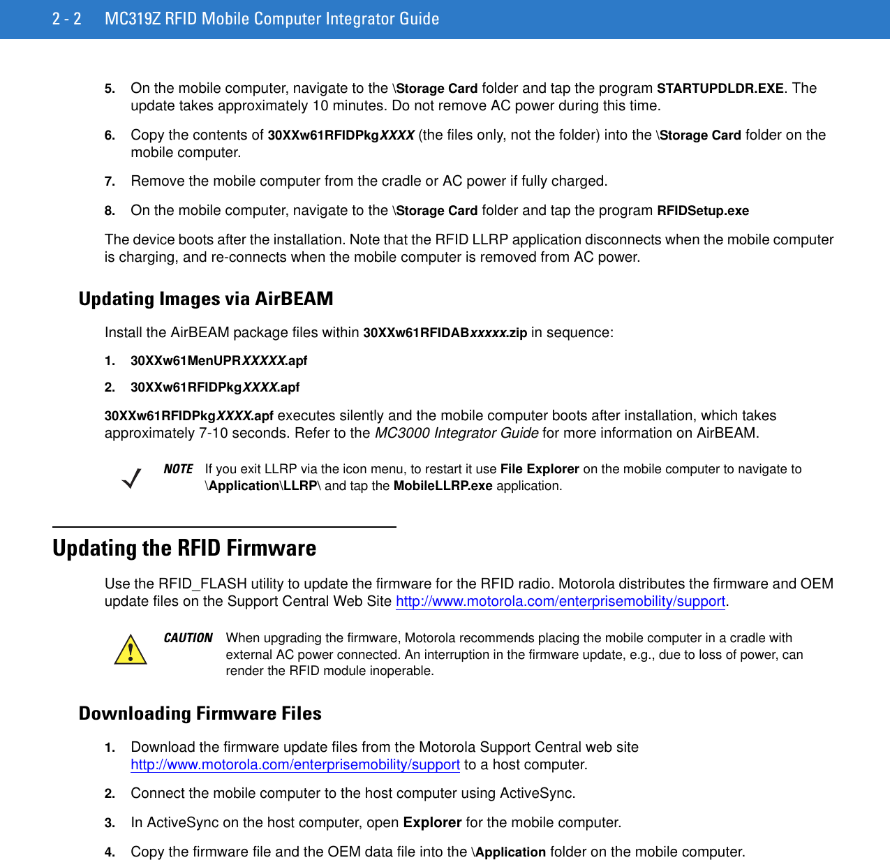 2 - 2 MC319Z RFID Mobile Computer Integrator Guide5. On the mobile computer, navigate to the \Storage Card folder and tap the program STARTUPDLDR.EXE. The update takes approximately 10 minutes. Do not remove AC power during this time.6. Copy the contents of 30XXw61RFIDPkgXXXX (the files only, not the folder) into the \Storage Card folder on the mobile computer.7. Remove the mobile computer from the cradle or AC power if fully charged. 8. On the mobile computer, navigate to the \Storage Card folder and tap the program RFIDSetup.exeThe device boots after the installation. Note that the RFID LLRP application disconnects when the mobile computer is charging, and re-connects when the mobile computer is removed from AC power.Updating Images via AirBEAMInstall the AirBEAM package files within 30XXw61RFIDABxxxxx.zip in sequence:1. 30XXw61MenUPRXXXXX.apf2. 30XXw61RFIDPkgXXXX.apf30XXw61RFIDPkgXXXX.apf executes silently and the mobile computer boots after installation, which takes approximately 7-10 seconds. Refer to the MC3000 Integrator Guide for more information on AirBEAM.Updating the RFID FirmwareUse the RFID_FLASH utility to update the firmware for the RFID radio. Motorola distributes the firmware and OEM update files on the Support Central Web Site http://www.motorola.com/enterprisemobility/support.Downloading Firmware Files1. Download the firmware update files from the Motorola Support Central web site http://www.motorola.com/enterprisemobility/support to a host computer.2. Connect the mobile computer to the host computer using ActiveSync. 3. In ActiveSync on the host computer, open Explorer for the mobile computer.4. Copy the firmware file and the OEM data file into the \Application folder on the mobile computer.NOTE If you exit LLRP via the icon menu, to restart it use File Explorer on the mobile computer to navigate to \Application\LLRP\ and tap the MobileLLRP.exe application.CAUTION When upgrading the firmware, Motorola recommends placing the mobile computer in a cradle with external AC power connected. An interruption in the firmware update, e.g., due to loss of power, can render the RFID module inoperable.