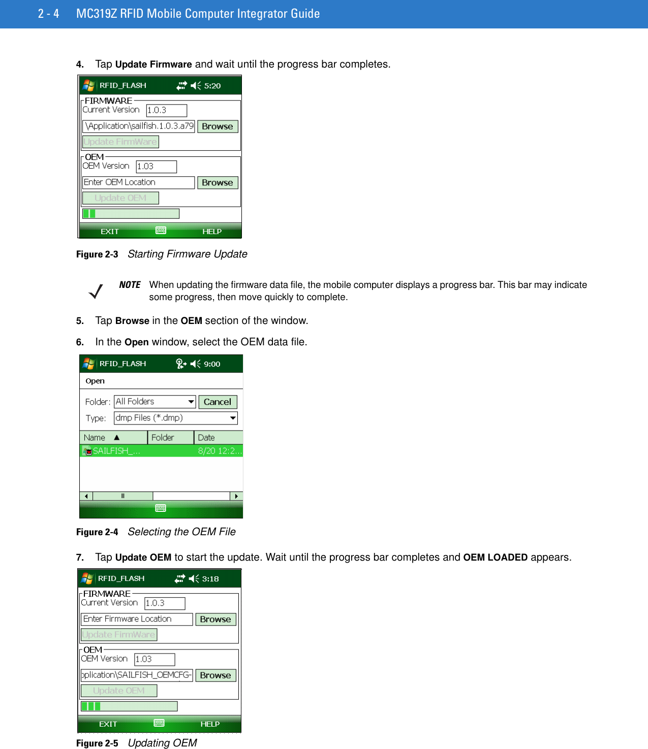 2 - 4 MC319Z RFID Mobile Computer Integrator Guide4. Tap Update Firmware and wait until the progress bar completes.Figure 2-3    Starting Firmware Update5. Tap Browse in the OEM section of the window.6. In the Open window, select the OEM data file.Figure 2-4    Selecting the OEM File7. Tap Update OEM to start the update. Wait until the progress bar completes and OEM LOADED appears.Figure 2-5    Updating OEMNOTE When updating the firmware data file, the mobile computer displays a progress bar. This bar may indicate some progress, then move quickly to complete.