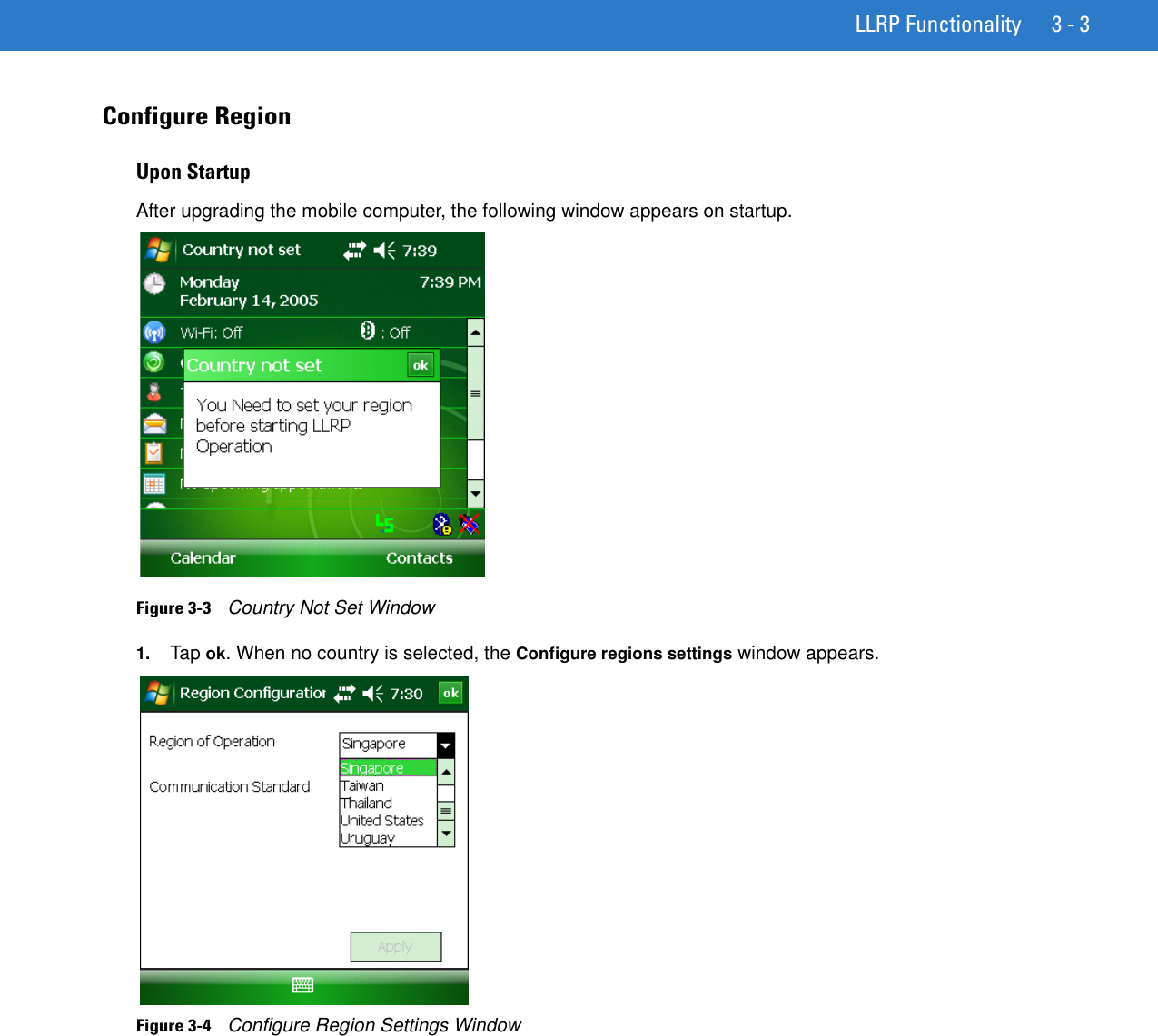 LLRP Functionality 3 - 3Configure Region Upon StartupAfter upgrading the mobile computer, the following window appears on startup.Figure 3-3    Country Not Set Window1. Tap ok. When no country is selected, the Configure regions settings window appears.Figure 3-4    Configure Region Settings Window