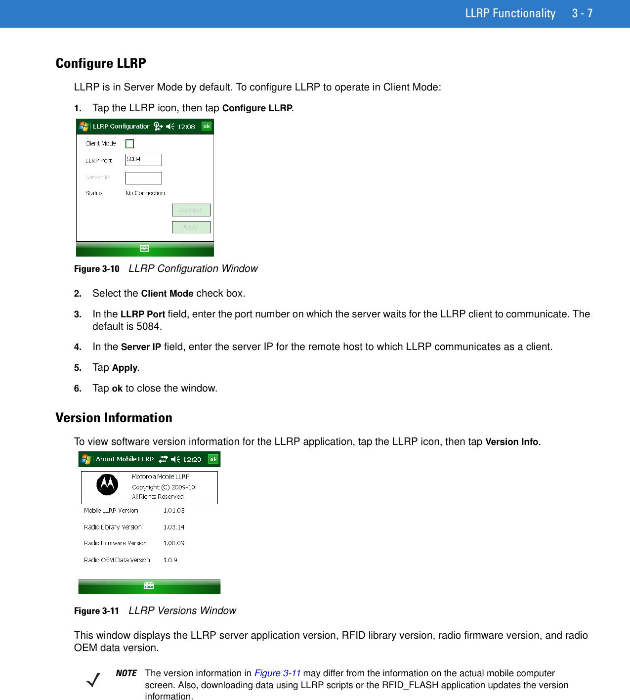 LLRP Functionality 3 - 7Configure LLRP LLRP is in Server Mode by default. To configure LLRP to operate in Client Mode:1. Tap the LLRP icon, then tap Configure LLRP.Figure 3-10    LLRP Configuration Window2. Select the Client Mode check box. 3. In the LLRP Port field, enter the port number on which the server waits for the LLRP client to communicate. The default is 5084.4. In the Server IP field, enter the server IP for the remote host to which LLRP communicates as a client.5. Tap Apply.6. Tap ok to close the window.Version InformationTo view software version information for the LLRP application, tap the LLRP icon, then tap Version Info.Figure 3-11    LLRP Versions WindowThis window displays the LLRP server application version, RFID library version, radio firmware version, and radio OEM data version.NOTE The version information in Figure 3-11 may differ from the information on the actual mobile computer screen. Also, downloading data using LLRP scripts or the RFID_FLASH application updates the version information.