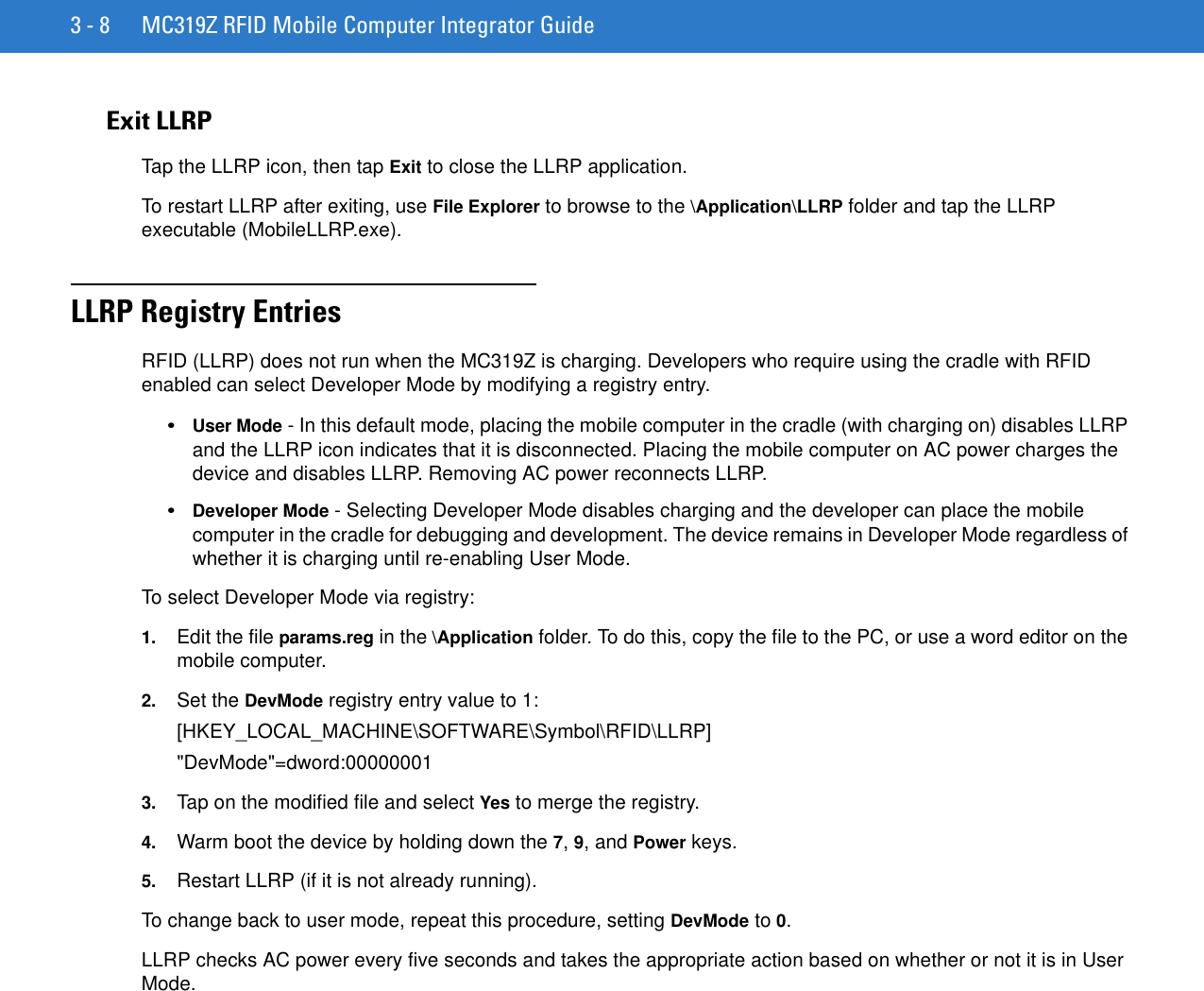 3 - 8 MC319Z RFID Mobile Computer Integrator GuideExit LLRPTap the LLRP icon, then tap Exit to close the LLRP application. To restart LLRP after exiting, use File Explorer to browse to the \Application\LLRP folder and tap the LLRP executable (MobileLLRP.exe).LLRP Registry Entries RFID (LLRP) does not run when the MC319Z is charging. Developers who require using the cradle with RFID enabled can select Developer Mode by modifying a registry entry.•User Mode - In this default mode, placing the mobile computer in the cradle (with charging on) disables LLRP and the LLRP icon indicates that it is disconnected. Placing the mobile computer on AC power charges the device and disables LLRP. Removing AC power reconnects LLRP.•Developer Mode - Selecting Developer Mode disables charging and the developer can place the mobile computer in the cradle for debugging and development. The device remains in Developer Mode regardless of whether it is charging until re-enabling User Mode.To select Developer Mode via registry: 1. Edit the file params.reg in the \Application folder. To do this, copy the file to the PC, or use a word editor on the mobile computer. 2. Set the DevMode registry entry value to 1:[HKEY_LOCAL_MACHINE\SOFTWARE\Symbol\RFID\LLRP]&quot;DevMode&quot;=dword:000000013. Tap on the modified file and select Yes to merge the registry. 4. Warm boot the device by holding down the 7, 9, and Power keys.5. Restart LLRP (if it is not already running).To change back to user mode, repeat this procedure, setting DevMode to 0.LLRP checks AC power every five seconds and takes the appropriate action based on whether or not it is in User Mode.