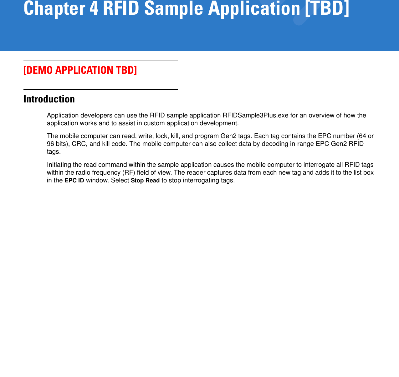 Chapter 4 RFID Sample Application [TBD][DEMO APPLICATION TBD]IntroductionApplication developers can use the RFID sample application RFIDSample3Plus.exe for an overview of how the application works and to assist in custom application development. The mobile computer can read, write, lock, kill, and program Gen2 tags. Each tag contains the EPC number (64 or 96 bits), CRC, and kill code. The mobile computer can also collect data by decoding in-range EPC Gen2 RFID tags.Initiating the read command within the sample application causes the mobile computer to interrogate all RFID tags within the radio frequency (RF) field of view. The reader captures data from each new tag and adds it to the list box in the EPC ID window. Select Stop Read to stop interrogating tags.