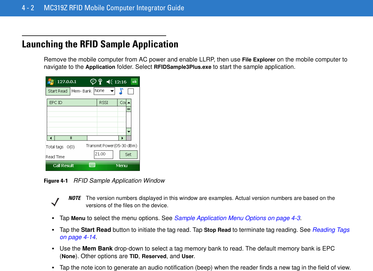 4 - 2 MC319Z RFID Mobile Computer Integrator GuideLaunching the RFID Sample ApplicationRemove the mobile computer from AC power and enable LLRP, then use File Explorer on the mobile computer to navigate to the Application folder. Select RFIDSample3Plus.exe to start the sample application. Figure 4-1    RFID Sample Application Window•Tap Menu to select the menu options. See Sample Application Menu Options on page 4-3.•Tap the Start Read button to initiate the tag read. Tap Stop Read to terminate tag reading. See Reading Tags on page 4-14. •Use the Mem Bank drop-down to select a tag memory bank to read. The default memory bank is EPC (None). Other options are TID, Reserved, and User.•Tap the note icon to generate an audio notification (beep) when the reader finds a new tag in the field of view.NOTE The version numbers displayed in this window are examples. Actual version numbers are based on the versions of the files on the device.