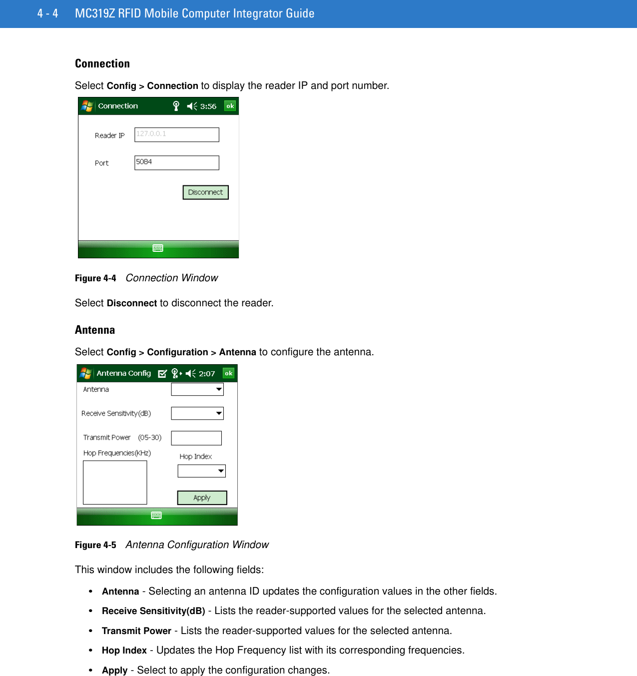 4 - 4 MC319Z RFID Mobile Computer Integrator GuideConnectionSelect Config &gt; Connection to display the reader IP and port number.Figure 4-4    Connection WindowSelect Disconnect to disconnect the reader.AntennaSelect Config &gt; Configuration &gt; Antenna to configure the antenna.Figure 4-5    Antenna Configuration WindowThis window includes the following fields:•Antenna - Selecting an antenna ID updates the configuration values in the other fields. •Receive Sensitivity(dB) - Lists the reader-supported values for the selected antenna.•Transmit Power - Lists the reader-supported values for the selected antenna. •Hop Index - Updates the Hop Frequency list with its corresponding frequencies. •Apply - Select to apply the configuration changes.