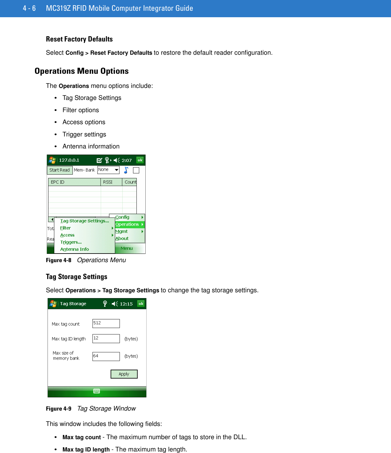 4 - 6 MC319Z RFID Mobile Computer Integrator GuideReset Factory DefaultsSelect Config &gt; Reset Factory Defaults to restore the default reader configuration.Operations Menu OptionsThe Operations menu options include:•Tag Storage Settings•Filter options•Access options•Trigger settings•Antenna informationFigure 4-8    Operations MenuTag Storage SettingsSelect Operations &gt; Tag Storage Settings to change the tag storage settings.Figure 4-9    Tag Storage WindowThis window includes the following fields:•Max tag count - The maximum number of tags to store in the DLL. •Max tag ID length - The maximum tag length.