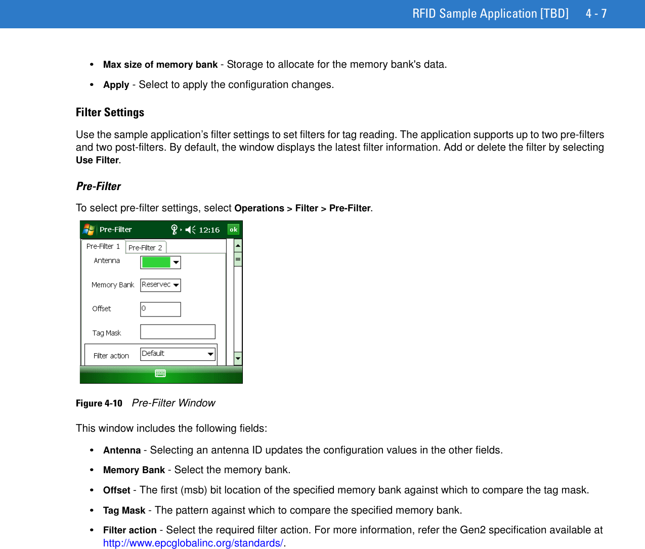 RFID Sample Application [TBD] 4 - 7•Max size of memory bank - Storage to allocate for the memory bank&apos;s data.•Apply - Select to apply the configuration changes.Filter SettingsUse the sample application’s filter settings to set filters for tag reading. The application supports up to two pre-filters and two post-filters. By default, the window displays the latest filter information. Add or delete the filter by selecting Use Filter. Pre-FilterTo select pre-filter settings, select Operations &gt; Filter &gt; Pre-Filter.Figure 4-10    Pre-Filter WindowThis window includes the following fields:•Antenna - Selecting an antenna ID updates the configuration values in the other fields. •Memory Bank - Select the memory bank.•Offset - The first (msb) bit location of the specified memory bank against which to compare the tag mask.•Tag Mask - The pattern against which to compare the specified memory bank.•Filter action - Select the required filter action. For more information, refer the Gen2 specification available at http://www.epcglobalinc.org/standards/.