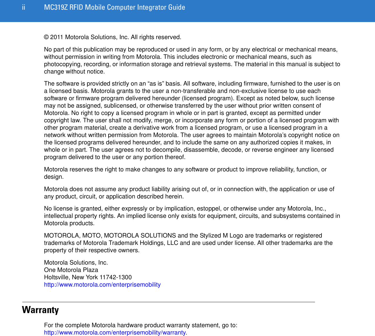 ii MC319Z RFID Mobile Computer Integrator Guide© 2011 Motorola Solutions, Inc. All rights reserved.No part of this publication may be reproduced or used in any form, or by any electrical or mechanical means, without permission in writing from Motorola. This includes electronic or mechanical means, such as photocopying, recording, or information storage and retrieval systems. The material in this manual is subject to change without notice.The software is provided strictly on an “as is” basis. All software, including firmware, furnished to the user is on a licensed basis. Motorola grants to the user a non-transferable and non-exclusive license to use each software or firmware program delivered hereunder (licensed program). Except as noted below, such license may not be assigned, sublicensed, or otherwise transferred by the user without prior written consent of Motorola. No right to copy a licensed program in whole or in part is granted, except as permitted under copyright law. The user shall not modify, merge, or incorporate any form or portion of a licensed program with other program material, create a derivative work from a licensed program, or use a licensed program in a network without written permission from Motorola. The user agrees to maintain Motorola’s copyright notice on the licensed programs delivered hereunder, and to include the same on any authorized copies it makes, in whole or in part. The user agrees not to decompile, disassemble, decode, or reverse engineer any licensed program delivered to the user or any portion thereof.Motorola reserves the right to make changes to any software or product to improve reliability, function, or design.Motorola does not assume any product liability arising out of, or in connection with, the application or use of any product, circuit, or application described herein.No license is granted, either expressly or by implication, estoppel, or otherwise under any Motorola, Inc., intellectual property rights. An implied license only exists for equipment, circuits, and subsystems contained in Motorola products.MOTOROLA, MOTO, MOTOROLA SOLUTIONS and the Stylized M Logo are trademarks or registered trademarks of Motorola Trademark Holdings, LLC and are used under license. All other trademarks are the property of their respective owners.Motorola Solutions, Inc.One Motorola PlazaHoltsville, New York 11742-1300http://www.motorola.com/enterprisemobilityWarrantyFor the complete Motorola hardware product warranty statement, go to: http://www.motorola.com/enterprisemobility/warranty.