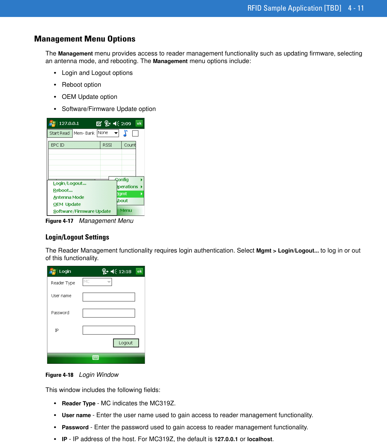 RFID Sample Application [TBD] 4 - 11Management Menu OptionsThe Management menu provides access to reader management functionality such as updating firmware, selecting an antenna mode, and rebooting. The Management menu options include:•Login and Logout options•Reboot option•OEM Update option•Software/Firmware Update optionFigure 4-17    Management MenuLogin/Logout SettingsThe Reader Management functionality requires login authentication. Select Mgmt &gt; Login/Logout... to log in or out of this functionality.Figure 4-18    Login WindowThis window includes the following fields:•Reader Type - MC indicates the MC319Z. •User name - Enter the user name used to gain access to reader management functionality.•Password - Enter the password used to gain access to reader management functionality.•IP - IP address of the host. For MC319Z, the default is 127.0.0.1 or localhost.