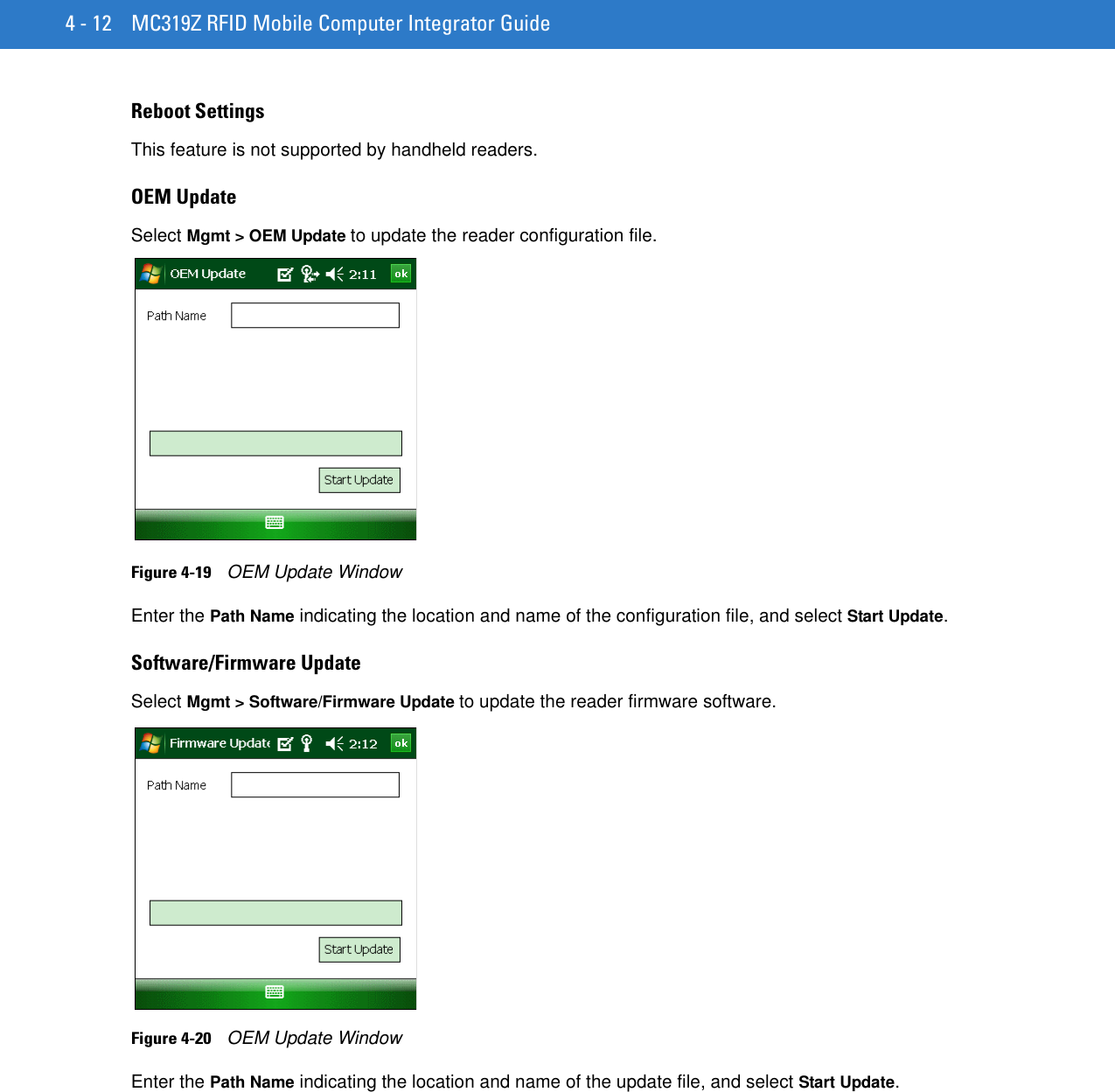 4 - 12 MC319Z RFID Mobile Computer Integrator GuideReboot SettingsThis feature is not supported by handheld readers.OEM UpdateSelect Mgmt &gt; OEM Update to update the reader configuration file.Figure 4-19    OEM Update WindowEnter the Path Name indicating the location and name of the configuration file, and select Start Update.Software/Firmware UpdateSelect Mgmt &gt; Software/Firmware Update to update the reader firmware software.Figure 4-20    OEM Update WindowEnter the Path Name indicating the location and name of the update file, and select Start Update.