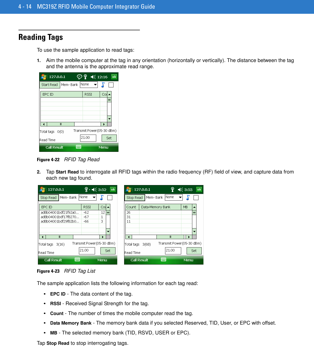 4 - 14 MC319Z RFID Mobile Computer Integrator GuideReading TagsTo use the sample application to read tags:1. Aim the mobile computer at the tag in any orientation (horizontally or vertically). The distance between the tag and the antenna is the approximate read range.Figure 4-22    RFID Tag Read2. Tap Start Read to interrogate all RFID tags within the radio frequency (RF) field of view, and capture data from each new tag found. Figure 4-23    RFID Tag ListThe sample application lists the following information for each tag read:•EPC ID - The data content of the tag.•RSSI - Received Signal Strength for the tag.•Count - The number of times the mobile computer read the tag.•Data Memory Bank - The memory bank data if you selected Reserved, TID, User, or EPC with offset.•MB - The selected memory bank (TID, RSVD, USER or EPC).Tap Stop Read to stop interrogating tags.