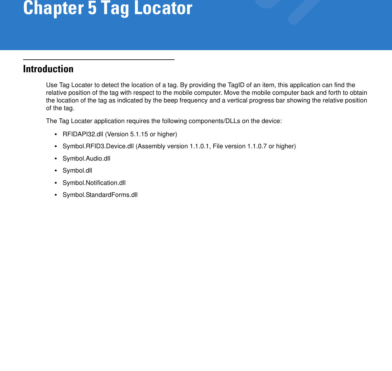 Chapter 5 Tag LocatorIntroductionUse Tag Locater to detect the location of a tag. By providing the TagID of an item, this application can find the relative position of the tag with respect to the mobile computer. Move the mobile computer back and forth to obtain the location of the tag as indicated by the beep frequency and a vertical progress bar showing the relative position of the tag.The Tag Locater application requires the following components/DLLs on the device:•RFIDAPI32.dll (Version 5.1.15 or higher)•Symbol.RFID3.Device.dll (Assembly version 1.1.0.1, File version 1.1.0.7 or higher)•Symbol.Audio.dll•Symbol.dll•Symbol.Notification.dll•Symbol.StandardForms.dll