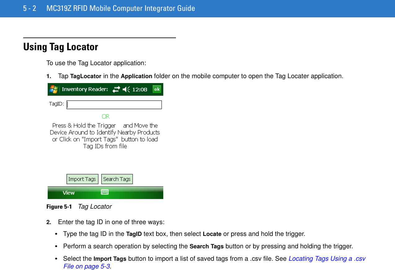 5 - 2 MC319Z RFID Mobile Computer Integrator GuideUsing Tag LocatorTo use the Tag Locator application:1. Tap TagLocator in the Application folder on the mobile computer to open the Tag Locater application.Figure 5-1    Tag Locator2. Enter the tag ID in one of three ways: •Type the tag ID in the TagID text box, then select Locate or press and hold the trigger.•Perform a search operation by selecting the Search Tags button or by pressing and holding the trigger.•Select the Import Tags button to import a list of saved tags from a .csv file. See Locating Tags Using a .csv File on page 5-3.