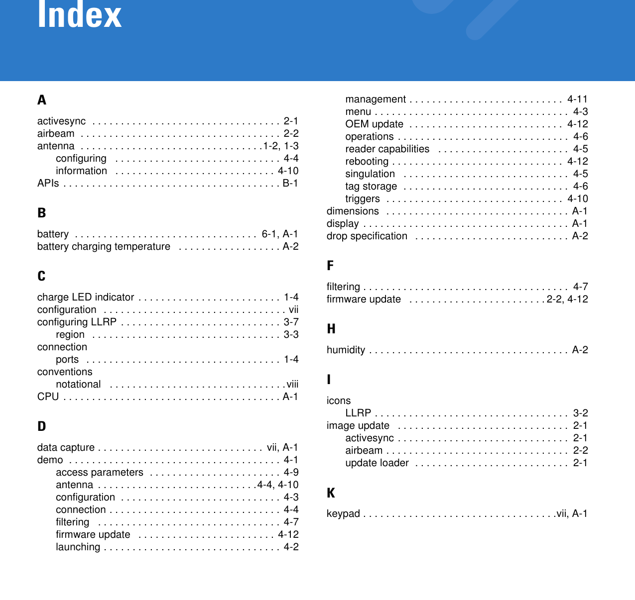 IndexAactivesync  . . . . . . . . . . . . . . . . . . . . . . . . . . . . . . . . . 2-1airbeam  . . . . . . . . . . . . . . . . . . . . . . . . . . . . . . . . . . . 2-2antenna  . . . . . . . . . . . . . . . . . . . . . . . . . . . . . . . .1-2, 1-3configuring   . . . . . . . . . . . . . . . . . . . . . . . . . . . . . 4-4information   . . . . . . . . . . . . . . . . . . . . . . . . . . . .  4-10APIs . . . . . . . . . . . . . . . . . . . . . . . . . . . . . . . . . . . . . . B-1Bbattery  . . . . . . . . . . . . . . . . . . . . . . . . . . . . . . . .  6-1, A-1battery charging temperature   . . . . . . . . . . . . . . . . . . A-2Ccharge LED indicator . . . . . . . . . . . . . . . . . . . . . . . . . 1-4configuration  . . . . . . . . . . . . . . . . . . . . . . . . . . . . . . . . viiconfiguring LLRP . . . . . . . . . . . . . . . . . . . . . . . . . . . .  3-7region   . . . . . . . . . . . . . . . . . . . . . . . . . . . . . . . . . 3-3connectionports   . . . . . . . . . . . . . . . . . . . . . . . . . . . . . . . . . . 1-4conventionsnotational   . . . . . . . . . . . . . . . . . . . . . . . . . . . . . . .viiiCPU . . . . . . . . . . . . . . . . . . . . . . . . . . . . . . . . . . . . . . A-1Ddata capture . . . . . . . . . . . . . . . . . . . . . . . . . . . . .  vii, A-1demo  . . . . . . . . . . . . . . . . . . . . . . . . . . . . . . . . . . . . . 4-1access parameters  . . . . . . . . . . . . . . . . . . . . . . .  4-9antenna  . . . . . . . . . . . . . . . . . . . . . . . . . . . .4-4, 4-10configuration  . . . . . . . . . . . . . . . . . . . . . . . . . . . . 4-3connection . . . . . . . . . . . . . . . . . . . . . . . . . . . . . .  4-4filtering   . . . . . . . . . . . . . . . . . . . . . . . . . . . . . . . . 4-7firmware update   . . . . . . . . . . . . . . . . . . . . . . . . 4-12launching . . . . . . . . . . . . . . . . . . . . . . . . . . . . . . . 4-2management . . . . . . . . . . . . . . . . . . . . . . . . . . .  4-11menu . . . . . . . . . . . . . . . . . . . . . . . . . . . . . . . . . .  4-3OEM update  . . . . . . . . . . . . . . . . . . . . . . . . . . .  4-12operations . . . . . . . . . . . . . . . . . . . . . . . . . . . . . .  4-6reader capabilities   . . . . . . . . . . . . . . . . . . . . . . .  4-5rebooting . . . . . . . . . . . . . . . . . . . . . . . . . . . . . .  4-12singulation   . . . . . . . . . . . . . . . . . . . . . . . . . . . . .  4-5tag storage  . . . . . . . . . . . . . . . . . . . . . . . . . . . . .  4-6triggers  . . . . . . . . . . . . . . . . . . . . . . . . . . . . . . .  4-10dimensions  . . . . . . . . . . . . . . . . . . . . . . . . . . . . . . . . A-1display . . . . . . . . . . . . . . . . . . . . . . . . . . . . . . . . . . . . A-1drop specification   . . . . . . . . . . . . . . . . . . . . . . . . . . . A-2Ffiltering . . . . . . . . . . . . . . . . . . . . . . . . . . . . . . . . . . . .  4-7firmware update   . . . . . . . . . . . . . . . . . . . . . . . . 2-2, 4-12Hhumidity . . . . . . . . . . . . . . . . . . . . . . . . . . . . . . . . . . . A-2IiconsLLRP . . . . . . . . . . . . . . . . . . . . . . . . . . . . . . . . . .  3-2image update   . . . . . . . . . . . . . . . . . . . . . . . . . . . . . .  2-1activesync . . . . . . . . . . . . . . . . . . . . . . . . . . . . . .  2-1airbeam . . . . . . . . . . . . . . . . . . . . . . . . . . . . . . . .  2-2update loader  . . . . . . . . . . . . . . . . . . . . . . . . . . .  2-1Kkeypad . . . . . . . . . . . . . . . . . . . . . . . . . . . . . . . . . .vii, A-1