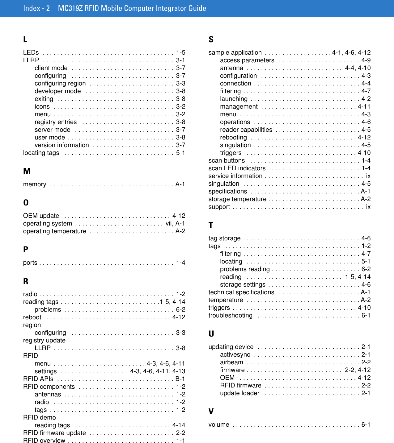 Index - 2 MC319Z RFID Mobile Computer Integrator GuideLLEDs  . . . . . . . . . . . . . . . . . . . . . . . . . . . . . . . . . . . . . 1-5LLRP  . . . . . . . . . . . . . . . . . . . . . . . . . . . . . . . . . . . . . 3-1client mode  . . . . . . . . . . . . . . . . . . . . . . . . . . . . . 3-7configuring   . . . . . . . . . . . . . . . . . . . . . . . . . . . . . 3-7configuring region  . . . . . . . . . . . . . . . . . . . . . . . . 3-3developer mode   . . . . . . . . . . . . . . . . . . . . . . . . . 3-8exiting  . . . . . . . . . . . . . . . . . . . . . . . . . . . . . . . . . 3-8icons  . . . . . . . . . . . . . . . . . . . . . . . . . . . . . . . . . . 3-2menu  . . . . . . . . . . . . . . . . . . . . . . . . . . . . . . . . . . 3-2registry entries   . . . . . . . . . . . . . . . . . . . . . . . . . . 3-8server mode   . . . . . . . . . . . . . . . . . . . . . . . . . . . . 3-7user mode  . . . . . . . . . . . . . . . . . . . . . . . . . . . . . . 3-8version information  . . . . . . . . . . . . . . . . . . . . . . .  3-7locating tags   . . . . . . . . . . . . . . . . . . . . . . . . . . . . . . . 5-1Mmemory  . . . . . . . . . . . . . . . . . . . . . . . . . . . . . . . . . . . A-1OOEM update   . . . . . . . . . . . . . . . . . . . . . . . . . . . . . . 4-12operating system  . . . . . . . . . . . . . . . . . . . . . . . . .  vii, A-1operating temperature  . . . . . . . . . . . . . . . . . . . . . . . . A-2Pports . . . . . . . . . . . . . . . . . . . . . . . . . . . . . . . . . . . . . . 1-4Rradio . . . . . . . . . . . . . . . . . . . . . . . . . . . . . . . . . . . . . . 1-2reading tags . . . . . . . . . . . . . . . . . . . . . . . . . . . .1-5, 4-14problems  . . . . . . . . . . . . . . . . . . . . . . . . . . . . . . . 6-2reboot   . . . . . . . . . . . . . . . . . . . . . . . . . . . . . . . . . . . 4-12regionconfiguring   . . . . . . . . . . . . . . . . . . . . . . . . . . . . . 3-3registry updateLLRP  . . . . . . . . . . . . . . . . . . . . . . . . . . . . . . . . . . 3-8RFIDmenu  . . . . . . . . . . . . . . . . . . . . . . . . . . 4-3, 4-6, 4-11settings  . . . . . . . . . . . . . . . . . . .  4-3, 4-6, 4-11, 4-13RFID APIs  . . . . . . . . . . . . . . . . . . . . . . . . . . . . . . . . . B-1RFID components  . . . . . . . . . . . . . . . . . . . . . . . . . . . 1-2antennas  . . . . . . . . . . . . . . . . . . . . . . . . . . . . . . .  1-2radio   . . . . . . . . . . . . . . . . . . . . . . . . . . . . . . . . . . 1-2tags  . . . . . . . . . . . . . . . . . . . . . . . . . . . . . . . . . . .  1-2RFID demoreading tags   . . . . . . . . . . . . . . . . . . . . . . . . . . . 4-14RFID firmware update  . . . . . . . . . . . . . . . . . . . . . . . . 2-2RFID overview . . . . . . . . . . . . . . . . . . . . . . . . . . . . . . 1-1Ssample application  . . . . . . . . . . . . . . . . . . . 4-1, 4-6, 4-12access parameters  . . . . . . . . . . . . . . . . . . . . . . . 4-9antenna  . . . . . . . . . . . . . . . . . . . . . . . . . . .  4-4, 4-10configuration  . . . . . . . . . . . . . . . . . . . . . . . . . . . . 4-3connection  . . . . . . . . . . . . . . . . . . . . . . . . . . . . . . 4-4filtering . . . . . . . . . . . . . . . . . . . . . . . . . . . . . . . . . 4-7launching  . . . . . . . . . . . . . . . . . . . . . . . . . . . . . . . 4-2management  . . . . . . . . . . . . . . . . . . . . . . . . . . . 4-11menu  . . . . . . . . . . . . . . . . . . . . . . . . . . . . . . . . . . 4-3operations  . . . . . . . . . . . . . . . . . . . . . . . . . . . . . . 4-6reader capabilities  . . . . . . . . . . . . . . . . . . . . . . . . 4-5rebooting  . . . . . . . . . . . . . . . . . . . . . . . . . . . . . . 4-12singulation  . . . . . . . . . . . . . . . . . . . . . . . . . . . . . . 4-5triggers   . . . . . . . . . . . . . . . . . . . . . . . . . . . . . . . 4-10scan buttons   . . . . . . . . . . . . . . . . . . . . . . . . . . . . . . . 1-4scan LED indicators . . . . . . . . . . . . . . . . . . . . . . . . . . 1-4service information . . . . . . . . . . . . . . . . . . . . . . . . . . . .  ixsingulation  . . . . . . . . . . . . . . . . . . . . . . . . . . . . . . . . . 4-5specifications  . . . . . . . . . . . . . . . . . . . . . . . . . . . . . . . A-1storage temperature . . . . . . . . . . . . . . . . . . . . . . . . . . A-2support . . . . . . . . . . . . . . . . . . . . . . . . . . . . . . . . . . . . .  ixTtag storage . . . . . . . . . . . . . . . . . . . . . . . . . . . . . . . . . 4-6tags   . . . . . . . . . . . . . . . . . . . . . . . . . . . . . . . . . . . . . . 1-2filtering . . . . . . . . . . . . . . . . . . . . . . . . . . . . . . . . . 4-7locating  . . . . . . . . . . . . . . . . . . . . . . . . . . . . . . . . 5-1problems reading . . . . . . . . . . . . . . . . . . . . . . . . . 6-2reading   . . . . . . . . . . . . . . . . . . . . . . . . . . .  1-5, 4-14storage settings  . . . . . . . . . . . . . . . . . . . . . . . . . . 4-6technical specifications   . . . . . . . . . . . . . . . . . . . . . . . A-1temperature  . . . . . . . . . . . . . . . . . . . . . . . . . . . . . . . . A-2triggers . . . . . . . . . . . . . . . . . . . . . . . . . . . . . . . . . . . 4-10troubleshooting   . . . . . . . . . . . . . . . . . . . . . . . . . . . . . 6-1Uupdating device  . . . . . . . . . . . . . . . . . . . . . . . . . . . . . 2-1activesync  . . . . . . . . . . . . . . . . . . . . . . . . . . . . . . 2-1airbeam  . . . . . . . . . . . . . . . . . . . . . . . . . . . . . . . . 2-2firmware . . . . . . . . . . . . . . . . . . . . . . . . . . .  2-2, 4-12OEM   . . . . . . . . . . . . . . . . . . . . . . . . . . . . . . . . . 4-12RFID firmware  . . . . . . . . . . . . . . . . . . . . . . . . . . . 2-2update loader   . . . . . . . . . . . . . . . . . . . . . . . . . . . 2-1Vvolume  . . . . . . . . . . . . . . . . . . . . . . . . . . . . . . . . . . . . 6-1