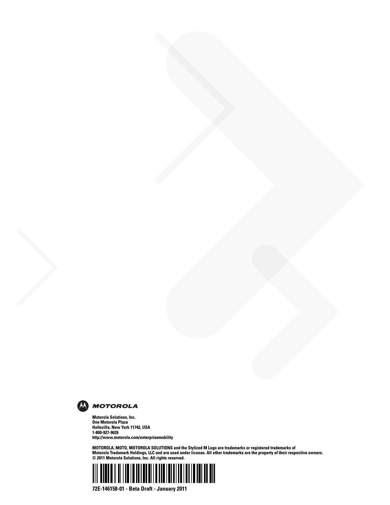 72E-146158-01 - Beta Draft - January 2011Motorola Solutions, Inc.One Motorola PlazaHoltsville, New York 11742, USA1-800-927-9626http://www.motorola.com/enterprisemobilityMOTOROLA, MOTO, MOTOROLA SOLUTIONS and the Stylized M Logo are trademarks or registered trademarks of Motorola Trademark Holdings, LLC and are used under license. All other trademarks are the property of their respective owners. © 2011 Motorola Solutions, Inc. All rights reserved.