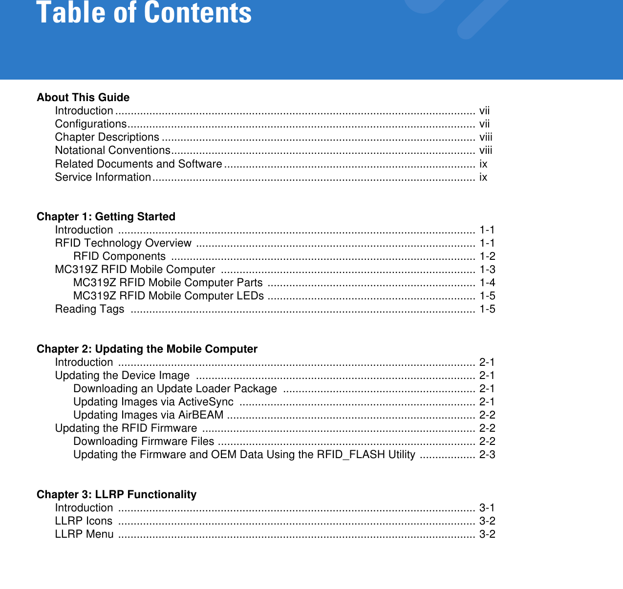 Table of ContentsAbout This GuideIntroduction .................................................................................................................... viiConfigurations................................................................................................................ viiChapter Descriptions ..................................................................................................... viiiNotational Conventions.................................................................................................. viiiRelated Documents and Software................................................................................. ixService Information........................................................................................................ ixChapter 1: Getting StartedIntroduction ................................................................................................................... 1-1RFID Technology Overview .......................................................................................... 1-1RFID Components  .................................................................................................. 1-2MC319Z RFID Mobile Computer  .................................................................................. 1-3MC319Z RFID Mobile Computer Parts ................................................................... 1-4MC319Z RFID Mobile Computer LEDs ................................................................... 1-5Reading Tags  ............................................................................................................... 1-5Chapter 2: Updating the Mobile ComputerIntroduction ................................................................................................................... 2-1Updating the Device Image  .......................................................................................... 2-1Downloading an Update Loader Package  .............................................................. 2-1Updating Images via ActiveSync  ............................................................................ 2-1Updating Images via AirBEAM ................................................................................ 2-2Updating the RFID Firmware ........................................................................................ 2-2Downloading Firmware Files ................................................................................... 2-2Updating the Firmware and OEM Data Using the RFID_FLASH Utility .................. 2-3Chapter 3: LLRP FunctionalityIntroduction ................................................................................................................... 3-1LLRP Icons  ................................................................................................................... 3-2LLRP Menu ................................................................................................................... 3-2