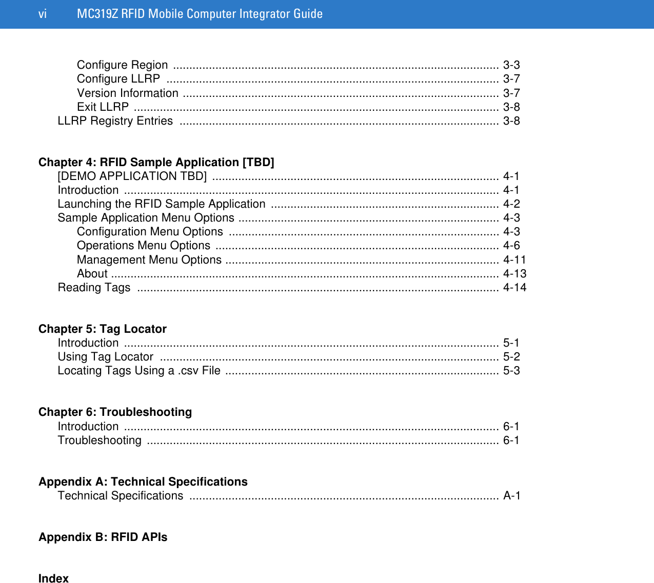 vi MC319Z RFID Mobile Computer Integrator GuideConfigure Region .................................................................................................... 3-3Configure LLRP  ...................................................................................................... 3-7Version Information ................................................................................................. 3-7Exit LLRP ................................................................................................................ 3-8LLRP Registry Entries  .................................................................................................. 3-8Chapter 4: RFID Sample Application [TBD][DEMO APPLICATION TBD]  ........................................................................................ 4-1Introduction ................................................................................................................... 4-1Launching the RFID Sample Application  ...................................................................... 4-2Sample Application Menu Options ................................................................................ 4-3Configuration Menu Options  ................................................................................... 4-3Operations Menu Options ....................................................................................... 4-6Management Menu Options .................................................................................... 4-11About ....................................................................................................................... 4-13Reading Tags  ............................................................................................................... 4-14Chapter 5: Tag LocatorIntroduction ................................................................................................................... 5-1Using Tag Locator  ........................................................................................................ 5-2Locating Tags Using a .csv File .................................................................................... 5-3Chapter 6: TroubleshootingIntroduction ................................................................................................................... 6-1Troubleshooting ............................................................................................................ 6-1Appendix A: Technical SpecificationsTechnical Specifications  ............................................................................................... A-1Appendix B: RFID APIsIndex