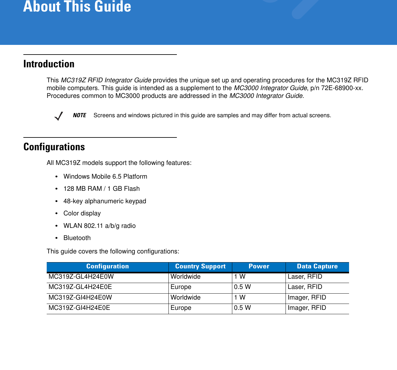 About This GuideIntroductionThis MC319Z RFID Integrator Guide provides the unique set up and operating procedures for the MC319Z RFID mobile computers. This guide is intended as a supplement to the MC3000 Integrator Guide, p/n 72E-68900-xx. Procedures common to MC3000 products are addressed in the MC3000 Integrator Guide.ConfigurationsAll MC319Z models support the following features:•Windows Mobile 6.5 Platform•128 MB RAM / 1 GB Flash•48-key alphanumeric keypad•Color display •WLAN 802.11 a/b/g radio•BluetoothThis guide covers the following configurations:NOTE     Screens and windows pictured in this guide are samples and may differ from actual screens.Configuration Country Support Power Data CaptureMC319Z-GL4H24E0W Worldwide 1 W Laser, RFIDMC319Z-GL4H24E0E Europe 0.5 W Laser, RFIDMC319Z-GI4H24E0W Worldwide 1 W Imager, RFIDMC319Z-GI4H24E0E Europe 0.5 W Imager, RFID