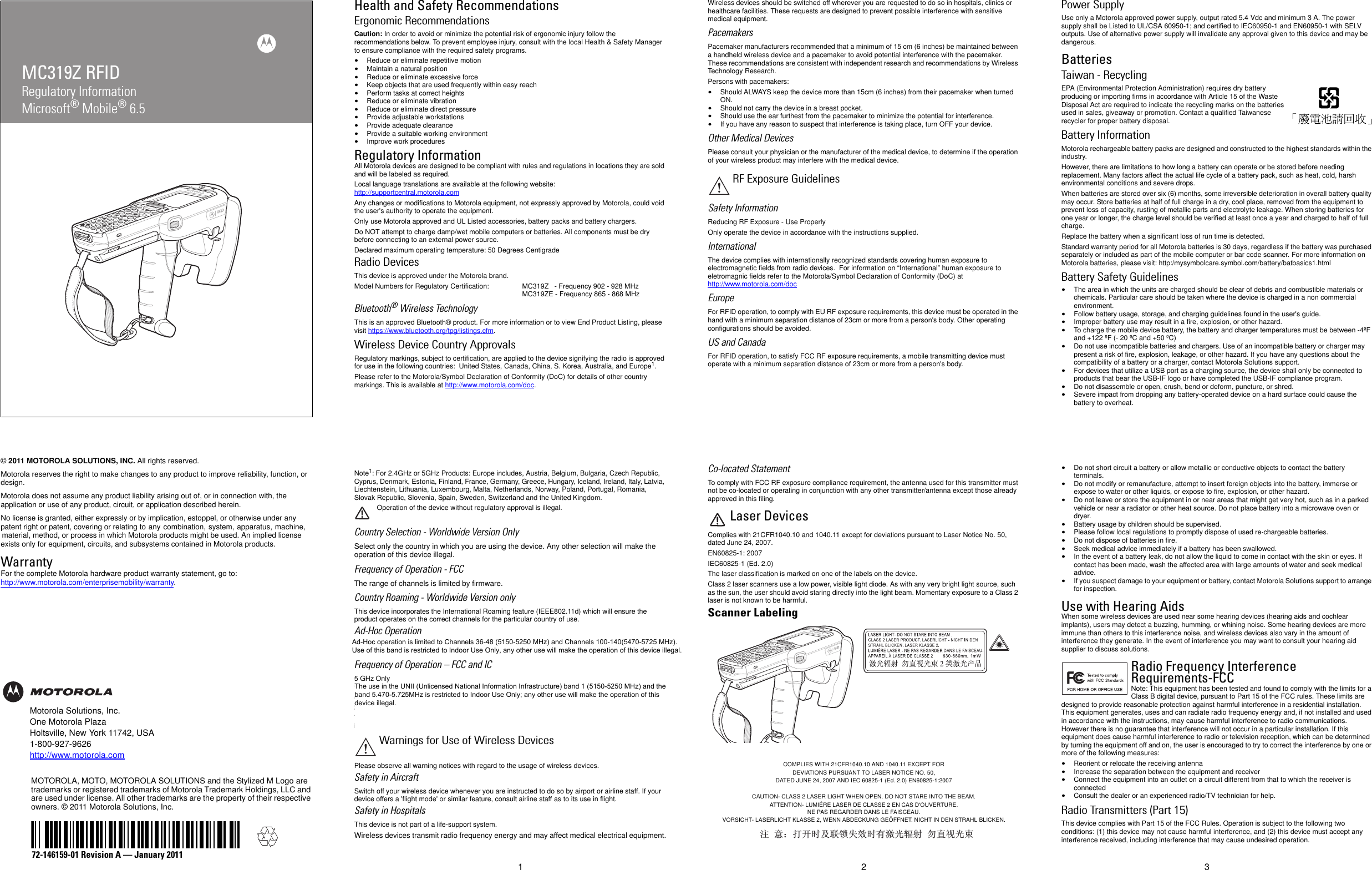 MC319Z RFIDRegulatory InformationMicrosoft® Mobile® 6.5© 2011 MOTOROLA SOLUTIONS, INC. All rights reserved.Motorola reserves the right to make changes to any product to improve reliability, function, or design.Motorola does not assume any product liability arising out of, or in connection with, the application or use of any product, circuit, or application described herein.No license is granted, either expressly or by implication, estoppel, or otherwise under any patent right or patent, covering or relating to any combination, system, apparatus, machine, material, method, or process in which Motorola products might be used. An implied license exists only for equipment, circuits, and subsystems contained in Motorola products.WarrantyFor the complete Motorola hardware product warranty statement, go to: http://www.motorola.com/enterprisemobility/warranty.Motorola Solutions, Inc.One Motorola PlazaHoltsville, New York 11742, USA1-800-927-9626http://www.motorola.comMOTOROLA, MOTO, MOTOROLA SOLUTIONS and the Stylized M Logo are trademarks or registered trademarks of Motorola Trademark Holdings, LLC and are used under license. All other trademarks are the property of their respective owners. © 2011 Motorola Solutions, Inc.72-146159-01 Revision A — January 20111 2 3Health and Safety RecommendationsErgonomic RecommendationsCaution: In order to avoid or minimize the potential risk of ergonomic injury follow the recommendations below. To prevent employee injury, consult with the local Health &amp; Safety Manager to ensure compliance with the required safety programs.•Reduce or eliminate repetitive motion•Maintain a natural position•Reduce or eliminate excessive force•Keep objects that are used frequently within easy reach•Perform tasks at correct heights•Reduce or eliminate vibration•Reduce or eliminate direct pressure•Provide adjustable workstations•Provide adequate clearance•Provide a suitable working environment•Improve work proceduresRegulatory InformationAll Motorola devices are designed to be compliant with rules and regulations in locations they are sold and will be labeled as required. Local language translations are available at the following website: http://supportcentral.motorola.comAny changes or modifications to Motorola equipment, not expressly approved by Motorola, could void the user&apos;s authority to operate the equipment.Only use Motorola approved and UL Listed accessories, battery packs and battery chargers.Do NOT attempt to charge damp/wet mobile computers or batteries. All components must be dry before connecting to an external power source.Declared maximum operating temperature: 50 Degrees CentigradeRadio DevicesThis device is approved under the Motorola brand.Model Numbers for Regulatory Certification: MC319Z   - Frequency 902 - 928 MHzMC319ZE - Frequency 865 - 868 MHzBluetooth® Wireless TechnologyThis is an approved Bluetooth® product. For more information or to view End Product Listing, please visit https://www.bluetooth.org/tpg/listings.cfm.Wireless Device Country Approvals Regulatory markings, subject to certification, are applied to the device signifying the radio is approved for use in the following countries:  United States, Canada, China, S. Korea, Australia, and Europe1.Please refer to the Motorola/Symbol Declaration of Conformity (DoC) for details of other country markings. This is available at http://www.motorola.com/doc.Note1: For 2.4GHz or 5GHz Products: Europe includes, Austria, Belgium, Bulgaria, Czech Republic, Cyprus, Denmark, Estonia, Finland, France, Germany, Greece, Hungary, Iceland, Ireland, Italy, Latvia, Liechtenstein, Lithuania, Luxembourg, Malta, Netherlands, Norway, Poland, Portugal, Romania, Slovak Republic, Slovenia, Spain, Sweden, Switzerland and the United Kingdom.Operation of the device without regulatory approval is illegal. Country Selection - Worldwide Version OnlySelect only the country in which you are using the device. Any other selection will make the operation of this device illegal.Frequency of Operation - FCCThe range of channels is limited by firmware.Country Roaming - Worldwide Version onlyThis device incorporates the International Roaming feature (IEEE802.11d) which will ensure the product operates on the correct channels for the particular country of use.Ad-Hoc OperationAd-Hoc operation is limited to Channels 36-48 (5150-5250 MHz). Use of this band is restricted to Indoor Use Only, any other use will make the operation of this device illegal.Frequency of Operation – FCC and IC5 GHz OnlyThe use in the UNII (Unlicensed National Information Infrastructure) band 1 5150-5250 MHz band is restricted to Indoor Use Only; any other use will make the operation of this device illegal.2.4 GHz OnlyThe available channels for 802.11 b/g operation in the US are Channels 1 to 11. The range of channels is limited by firmware.Please observe all warning notices with regard to the usage of wireless devices.Safety in AircraftSwitch off your wireless device whenever you are instructed to do so by airport or airline staff. If your device offers a &apos;flight mode&apos; or similar feature, consult airline staff as to its use in flight.Safety in HospitalsThis device is not part of a life-support system.Wireless devices transmit radio frequency energy and may affect medical electrical equipment.Wireless devices should be switched off wherever you are requested to do so in hospitals, clinics or healthcare facilities. These requests are designed to prevent possible interference with sensitive medical equipment.PacemakersPacemaker manufacturers recommended that a minimum of 15 cm (6 inches) be maintained between a handheld wireless device and a pacemaker to avoid potential interference with the pacemaker. These recommendations are consistent with independent research and recommendations by Wireless Technology Research.Persons with pacemakers:•Should ALWAYS keep the device more than 15cm (6 inches) from their pacemaker when turned ON.•Should not carry the device in a breast pocket.•Should use the ear furthest from the pacemaker to minimize the potential for interference.•If you have any reason to suspect that interference is taking place, turn OFF your device.Other Medical DevicesPlease consult your physician or the manufacturer of the medical device, to determine if the operation of your wireless product may interfere with the medical device.Safety InformationReducing RF Exposure - Use ProperlyOnly operate the device in accordance with the instructions supplied.InternationalThe device complies with internationally recognized standards covering human exposure to electromagnetic fields from radio devices.  For information on “International” human exposure to eletromagnic fields refer to the Motorola/Symbol Declaration of Conformity (DoC) at http://www.motorola.com/docEuropeFor RFID operation, to comply with EU RF exposure requirements, this device must be operated in the hand with a minimum separation distance of 23cm or more from a person&apos;s body. Other operating configurations should be avoided.US and CanadaFor RFID operation, to satisfy FCC RF exposure requirements, a mobile transmitting device must operate with a minimum separation distance of 23cm or more from a person&apos;s body.Co-located StatementTo comply with FCC RF exposure compliance requirement, the antenna used for this transmitter must not be co-located or operating in conjunction with any other transmitter/antenna except those already approved in this filing.Laser DevicesComplies with 21CFR1040.10 and 1040.11 except for deviations pursuant to Laser Notice No. 50, dated June 24, 2007.EN60825-1: 2007IEC60825-1 (Ed. 2.0)The laser classification is marked on one of the labels on the device.Class 2 laser scanners use a low power, visible light diode. As with any very bright light source, such as the sun, the user should avoid staring directly into the light beam. Momentary exposure to a Class 2 laser is not known to be harmful.Scanner Labeling Power SupplyUse only a Motorola approved power supply, output rated 5.4 Vdc and minimum 3 A. The power supply shall be Listed to UL/CSA 60950-1; and certified to IEC60950-1 and EN60950-1 with SELV outputs. Use of alternative power supply will invalidate any approval given to this device and may be dangerous.BatteriesTaiwan - RecyclingEPA (Environmental Protection Administration) requires dry battery producing or importing firms in accordance with Article 15 of the Waste Disposal Act are required to indicate the recycling marks on the batteries used in sales, giveaway or promotion. Contact a qualified Taiwanese recycler for proper battery disposal.Battery InformationMotorola rechargeable battery packs are designed and constructed to the highest standards within the industry.However, there are limitations to how long a battery can operate or be stored before needing replacement. Many factors affect the actual life cycle of a battery pack, such as heat, cold, harsh environmental conditions and severe drops.When batteries are stored over six (6) months, some irreversible deterioration in overall battery quality may occur. Store batteries at half of full charge in a dry, cool place, removed from the equipment to prevent loss of capacity, rusting of metallic parts and electrolyte leakage. When storing batteries for one year or longer, the charge level should be verified at least once a year and charged to half of full charge.Replace the battery when a significant loss of run time is detected.Standard warranty period for all Motorola batteries is 30 days, regardless if the battery was purchased separately or included as part of the mobile computer or bar code scanner. For more information on Motorola batteries, please visit: http:/mysymbolcare.symbol.com/battery/batbasics1.htmlBattery Safety Guidelines•The area in which the units are charged should be clear of debris and combustible materials or chemicals. Particular care should be taken where the device is charged in a non commercial environment.•Follow battery usage, storage, and charging guidelines found in the user&apos;s guide.•Improper battery use may result in a fire, explosion, or other hazard.•To charge the mobile device battery, the battery and charger temperatures must be between -4ºF and +122 ºF (- 20 ºC and +50 ºC)  •Do not use incompatible batteries and chargers. Use of an incompatible battery or charger may present a risk of fire, explosion, leakage, or other hazard. If you have any questions about the compatibility of a battery or a charger, contact Motorola Solutions support.•For devices that utilize a USB port as a charging source, the device shall only be connected to products that bear the USB-IF logo or have completed the USB-IF compliance program.•Do not disassemble or open, crush, bend or deform, puncture, or shred.•Severe impact from dropping any battery-operated device on a hard surface could cause the battery to overheat.•Do not short circuit a battery or allow metallic or conductive objects to contact the battery terminals.•Do not modify or remanufacture, attempt to insert foreign objects into the battery, immerse or expose to water or other liquids, or expose to fire, explosion, or other hazard.•Do not leave or store the equipment in or near areas that might get very hot, such as in a parked vehicle or near a radiator or other heat source. Do not place battery into a microwave oven or dryer.•Battery usage by children should be supervised.•Please follow local regulations to promptly dispose of used re-chargeable batteries.•Do not dispose of batteries in fire.•Seek medical advice immediately if a battery has been swallowed.•In the event of a battery leak, do not allow the liquid to come in contact with the skin or eyes. If contact has been made, wash the affected area with large amounts of water and seek medical advice.•If you suspect damage to your equipment or battery, contact Motorola Solutions support to arrange for inspection.Use with Hearing Aids When some wireless devices are used near some hearing devices (hearing aids and cochlear implants), users may detect a buzzing, humming, or whining noise. Some hearing devices are more immune than others to this interference noise, and wireless devices also vary in the amount of interference they generate. In the event of interference you may want to consult your hearing aid supplier to discuss solutions.Radio Frequency Interference Requirements-FCCNote: This equipment has been tested and found to comply with the limits for a Class B digital device, pursuant to Part 15 of the FCC rules. These limits are designed to provide reasonable protection against harmful interference in a residential installation. This equipment generates, uses and can radiate radio frequency energy and, if not installed and used in accordance with the instructions, may cause harmful interference to radio communications. However there is no guarantee that interference will not occur in a particular installation. If this equipment does cause harmful interference to radio or television reception, which can be determined by turning the equipment off and on, the user is encouraged to try to correct the interference by one or more of the following measures:•Reorient or relocate the receiving antenna•Increase the separation between the equipment and receiver•Connect the equipment into an outlet on a circuit different from that to which the receiver is connected•Consult the dealer or an experienced radio/TV technician for help.Radio Transmitters (Part 15)This device complies with Part 15 of the FCC Rules. Operation is subject to the following two conditions: (1) this device may not cause harmful interference, and (2) this device must accept any interference received, including interference that may cause undesired operation.Warnings for Use of Wireless DevicesRF Exposure Guidelines⊼ ᛣ˖ᠧᓔᯊঞ㘨䫕༅ᬜᯊ᳝▔ܝ䕤ᇘ ࣓Ⳉ㾚ܝᴳCOMPLIES WITH 21CFR1040.10 AND 1040.11 EXCEPT FOR DEVIATIONS PURSUANT TO LASER NOTICE NO. 50, DATED JUNE 24, 2007 AND IEC 60825-1 (Ed. 2.0) EN60825-1:2007CAUTION- CLASS 2 LASER LIGHT WHEN OPEN. DO NOT STARE INTO THE BEAM.ATTENTION- LUMIÉRE LASER DE CLASSE 2 EN CAS D&apos;OUVERTURE. NE PAS REGARDER DANS LE FAISCEAU.VORSICHT- LASERLICHT KLASSE 2, WENN ABDECKUNG GEÖFFNET. NICHT IN DEN STRAHL BLICKEN.The use in the UNII (Unlicensed National Information Infrastructure) band 1 (5150-5250 MHz) and the band 5.470-5.725MHz is restricted to Indoor Use Only; any other use will make the operation of this device illegal.    Ad-Hoc operation is limited to Channels 36-48 (5150-5250 MHz) and Channels 100-140(5470-5725 MHz). Use of this band is restricted to Indoor Use Only, any other use will make the operation of this device illegal. 