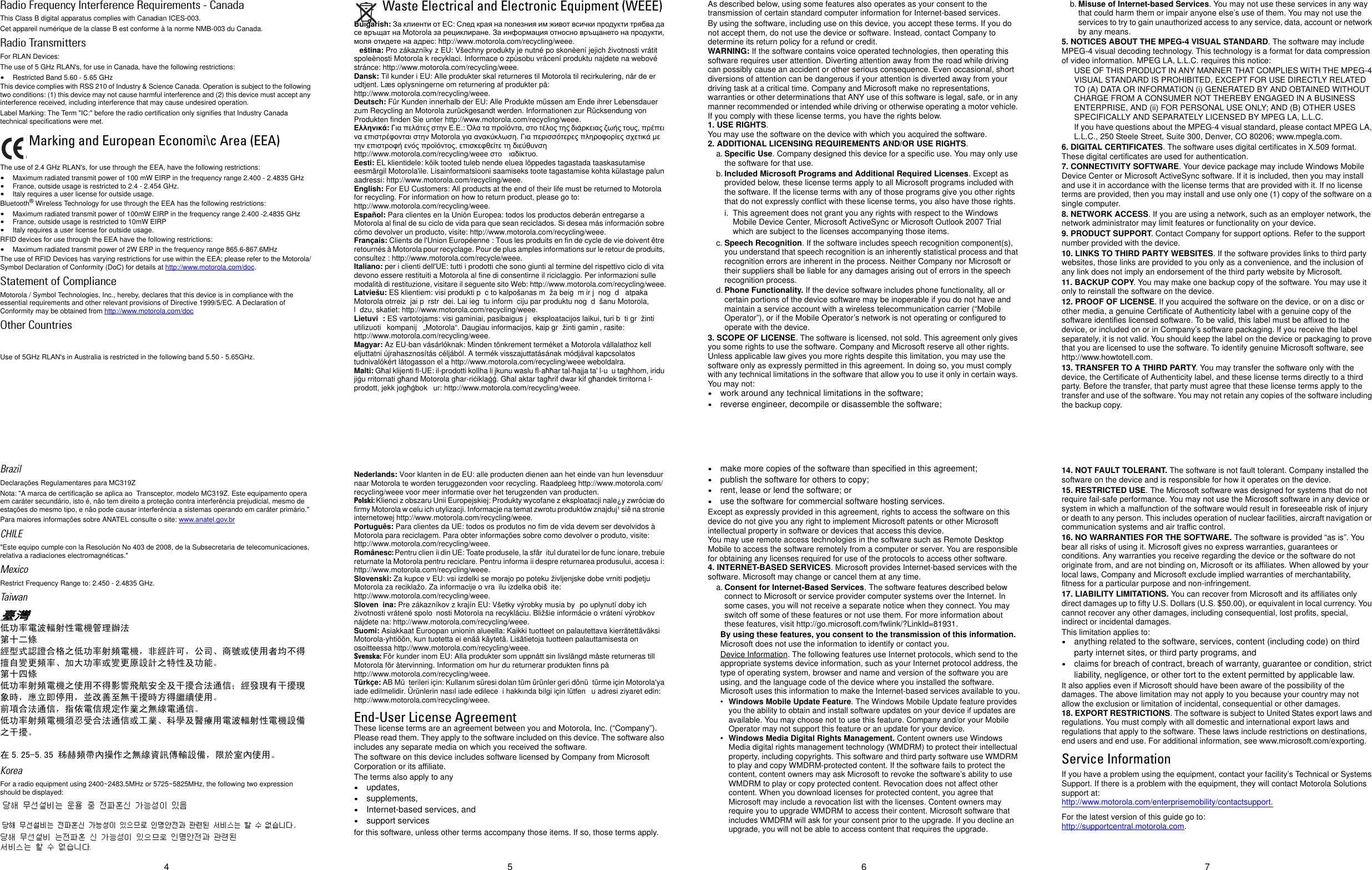 5 6 74Radio Frequency Interference Requirements - CanadaThis Class B digital apparatus complies with Canadian ICES-003.Cet appareil numérique de la classe B est conforme à la norme NMB-003 du Canada.Radio TransmittersFor RLAN Devices:The use of 5 GHz RLAN&apos;s, for use in Canada, have the following restrictions:•Restricted Band 5.60 - 5.65 GHz This device complies with RSS 210 of Industry &amp; Science Canada. Operation is subject to the following two conditions: (1) this device may not cause harmful interference and (2) this device must accept any interference received, including interference that may cause undesired operation.Label Marking: The Term &quot;IC:&quot; before the radio certification only signifies that Industry Canada technical specifications were met.The use of 2.4 GHz RLAN&apos;s, for use through the EEA, have the following restrictions:•Maximum radiated transmit power of 100 mW EIRP in the frequency range 2.400 - 2.4835 GHz•France, outside usage is restricted to 2.4 - 2.454 GHz. •Italy requires a user license for outside usage.Bluetooth® Wireless Technology for use through the EEA has the following restrictions:•Maximum radiated transmit power of 100mW EIRP in the frequency range 2.400 -2.4835 GHz•France, outside usage is restricted to 10mW EIRP•Italy requires a user license for outside usage.RFID devices for use through the EEA have the following restrictions:•Maximum radiated transmit power of 2W ERP in the frequency range 865.6-867.6MHzThe use of RFID Devices has varying restrictions for use within the EEA; please refer to the Motorola/Symbol Declaration of Conformity (DoC) for details at http://www.motorola.com/doc.Statement of ComplianceMotorola / Symbol Technologies, Inc., hereby, declares that this device is in compliance with the essential requirements and other relevant provisions of Directive 1999/5/EC. A Declaration of Conformity may be obtained from http://www.motorola.com/docOther CountriesUse of 5GHz RLAN&apos;s in Australia is restricted in the following band 5.50 - 5.65GHz.BrazilDeclarações Regulamentares para MC319ZNota: &quot;A marca de certificação se aplica ao  Transceptor, modelo MC319Z. Este equipamento opera em caráter secundário, isto é, não tem direito a proteção contra interferência prejudicial, mesmo de estações do mesmo tipo, e não pode causar interferência a sistemas operando em caráter primário.&quot;Para maiores informações sobre ANATEL consulte o site: www.anatel.gov.brCHILE&quot;Este equipo cumple con la Resolución No 403 de 2008, de la Subsecretaria de telecomunicaciones, relativa a radiaciones electromagnéticas.&quot;Mexico Restrict Frequency Range to: 2.450 - 2.4835 GHz.Taiwan臺灣低功率電波輻射性電機管理辦法第十二條經型式認證合格之低功率射頻電機，非經許可，公司、商號或使用者均不得擅自變更頻率、加大功率或變更原設計之特性及功能。第十四條低功率射頻電機之使用不得影響飛航安全及干擾合法通信；經發現有干擾現象時，應立即停用，並改善至無干擾時方得繼續使用。前項合法通信，指依電信規定作業之無線電通信。低功率射頻電機須忍受合法通信或工業、科學及醫療用電波輻射性電機設備之干擾。在 5.25-5.35 秭赫頻帶內操作之無線資訊傳輸設備，限於室內使用。KoreaFor a radio equipment using 2400~2483.5MHz or 5725~5825MHz, the following two expression should be displayed:Waste Electrical and Electronic Equipment (WEEE)Bulgarish: За клиенти от ЕС: След края на полезния им живот всички продукти трябва да се връщат на Motorola за рециклиране. За информация относно връщането на продукти, моля отидете на адрес: http://www.motorola.com/recycling/weee.eština: Pro zákazníky z EU: Všechny produkty je nutné po skonèení jejich životnosti vrátit spoleènosti Motorola k recyklaci. Informace o zpùsobu vrácení produktu najdete na webové stránce: http://www.motorola.com/recycling/weee.Dansk: Til kunder i EU: Alle produkter skal returneres til Motorola til recirkulering, når de er udtjent. Læs oplysningerne om returnering af produkter på: http://www.motorola.com/recycling/weee.Deutsch: Für Kunden innerhalb der EU: Alle Produkte müssen am Ende ihrer Lebensdauer zum Recycling an Motorola zurückgesandt werden. Informationen zur Rücksendung von Produkten finden Sie unter http://www.motorola.com/recycling/weee.Ελληνικά: Για πελάτες στην Ε.Ε.: Όλα τα προϊόντα, στο τέλος της διάρκειας ζωής τους, πρέπει να επιστρέφονται στην Motorola για ανακύκλωση. Για περισσότερες πληροφορίες σχετικά με την επιστροφή ενός προϊόντος, επισκεφθείτε τη διεύθυνση http://www.motorola.com/recycling/weee στο ιαδίκτυο.Eesti: EL klientidele: kõik tooted tuleb nende eluea lõppedes tagastada taaskasutamise eesmärgil Motorola&apos;ile. Lisainformatsiooni saamiseks toote tagastamise kohta külastage palun aadressi: http://www.motorola.com/recycling/weee.English: For EU Customers: All products at the end of their life must be returned to Motorola for recycling. For information on how to return product, please go to: http://www.motorola.com/recycling/weee.Español: Para clientes en la Unión Europea: todos los productos deberán entregarse a Motorola al final de su ciclo de vida para que sean reciclados. Si desea más información sobre cómo devolver un producto, visite: http://www.motorola.com/recycling/weee.Français: Clients de l&apos;Union Européenne : Tous les produits en fin de cycle de vie doivent être retournés à Motorola pour recyclage. Pour de plus amples informations sur le retour de produits, consultez : http://www.motorola.com/recycle/weee.Italiano: per i clienti dell&apos;UE: tutti i prodotti che sono giunti al termine del rispettivo ciclo di vita devono essere restituiti a Motorola al fine di consentirne il riciclaggio. Per informazioni sulle modalità di restituzione, visitare il seguente sito Web: http://www.motorola.com/recycling/weee.Latviešu: ES klientiem: visi produkti p c to kalpošanas m ža beig m ir j nog d  atpaka  Motorola otrreiz jai p rstr dei. Lai ieg tu inform ciju par produktu nog d šanu Motorola, l dzu, skatiet: http://www.motorola.com/recycling/weee.Lietuvi : ES vartotojams: visi gaminiai, pasibaigus j  eksploatacijos laikui, turi b ti gr žinti utilizuoti   kompanij  „Motorola“. Daugiau informacijos, kaip gr žinti gamin , rasite:http://www.motorola.com/recycling/weee.Magyar: Az EU-ban vásárlóknak: Minden tönkrement terméket a Motorola vállalathoz kell eljuttatni újrahasznosítás céljából. A termék visszajuttatásának módjával kapcsolatos tudnivalókért látogasson el a http://www.motorola.com/recycling/weee weboldalra.Malti: Għal klijenti fl-UE: il-prodotti kollha li jkunu waslu fl-aħħar tal-ħajja ta&apos; l-u u tagħhom, iridu jiġu rritornati għand Motorola għar-riċiklaġġ. Għal aktar tagħrif dwar kif għandek tirritorna l-prodott, jekk jogħġbok ur: http://www.motorola.com/recycling/weee.Nederlands: Voor klanten in de EU: alle producten dienen aan het einde van hun levensduur naar Motorola te worden teruggezonden voor recycling. Raadpleeg http://www.motorola.com/recycling/weee voor meer informatie over het terugzenden van producten.Polski: Klienci z obszaru Unii Europejskiej: Produkty wycofane z eksploatacji nale¿y zwróciæ do firmy Motorola w celu ich utylizacji. Informacje na temat zwrotu produktów znajduj¹ siê na stronie internetowej http://www.motorola.com/recycling/weee.Português: Para clientes da UE: todos os produtos no fim de vida devem ser devolvidos à Motorola para reciclagem. Para obter informações sobre como devolver o produto, visite: http://www.motorola.com/recycling/weee.Românesc: Pentru clien ii din UE: Toate produsele, la sfâr itul duratei lor de func ionare, trebuie returnate la Motorola pentru reciclare. Pentru informa ii despre returnarea produsului, accesa i: http://www.motorola.com/recycling/weee.Slovenski: Za kupce v EU: vsi izdelki se morajo po poteku življenjske dobe vrniti podjetju Motorola za reciklažo. Za informacije o vra ilu izdelka obiš ite: http://www.motorola.com/recycling/weee.Sloven ina: Pre zákazníkov z krajín EU: Všetky výrobky musia by  po uplynutí doby ich životnosti vrátené spolo nosti Motorola na recykláciu. Bližšie informácie o vrátení výrobkov nájdete na: http://www.motorola.com/recycling/weee.Suomi: Asiakkaat Euroopan unionin alueella: Kaikki tuotteet on palautettava kierrätettäväksi Motorola-yhtiöön, kun tuotetta ei enää käytetä. Lisätietoja tuotteen palauttamisesta on osoitteessa http://www.motorola.com/recycling/weee.Svenska: För kunder inom EU: Alla produkter som uppnått sin livslängd måste returneras till Motorola för återvinning. Information om hur du returnerar produkten finns på http://www.motorola.com/recycling/weee.Türkçe: AB Mü terileri için: Kullanım süresi dolan tüm ürünler geri dönü türme için Motorola&apos;ya iade edilmelidir. Ürünlerin nasıl iade edilece i hakkında bilgi için lütfen  u adresi ziyaret edin: http://www.motorola.com/recycling/weee.End-User License AgreementThese license terms are an agreement between you and Motorola, Inc. (“Company”). Please read them. They apply to the software included on this device. The software also includes any separate media on which you received the software.The software on this device includes software licensed by Company from Microsoft Corporation or its affiliate.The terms also apply to any•updates, •supplements, •Internet-based services, and•support servicesfor this software, unless other terms accompany those items. If so, those terms apply.As described below, using some features also operates as your consent to the transmission of certain standard computer information for Internet-based services.By using the software, including use on this device, you accept these terms. If you do not accept them, do not use the device or software. Instead, contact Company to determine its return policy for a refund or credit.WARNING: If the software contains voice operated technologies, then operating this software requires user attention. Diverting attention away from the road while driving can possibly cause an accident or other serious consequence. Even occasional, short diversions of attention can be dangerous if your attention is diverted away from your driving task at a critical time. Company and Microsoft make no representations, warranties or other determinations that ANY use of this software is legal, safe, or in any manner recommended or intended while driving or otherwise operating a motor vehicle. If you comply with these license terms, you have the rights below.1. USE RIGHTS.You may use the software on the device with which you acquired the software.2. ADDITIONAL LICENSING REQUIREMENTS AND/OR USE RIGHTS.a. Specific Use. Company designed this device for a specific use. You may only use the software for that use.b. Included Microsoft Programs and Additional Required Licenses. Except as provided below, these license terms apply to all Microsoft programs included with the software. If the license terms with any of those programs give you other rights that do not expressly conflict with these license terms, you also have those rights. i. This agreement does not grant you any rights with respect to the Windows Mobile Device Center, Microsoft ActiveSync or Microsoft Outlook 2007 Trial which are subject to the licenses accompanying those items.c. Speech Recognition. If the software includes speech recognition component(s), you understand that speech recognition is an inherently statistical process and that recognition errors are inherent in the process. Neither Company nor Microsoft or their suppliers shall be liable for any damages arising out of errors in the speech recognition process.d. Phone Functionality. If the device software includes phone functionality, all or certain portions of the device software may be inoperable if you do not have and maintain a service account with a wireless telecommunication carrier (“Mobile Operator”), or if the Mobile Operator’s network is not operating or configured to operate with the device.3. SCOPE OF LICENSE. The software is licensed, not sold. This agreement only gives you some rights to use the software. Company and Microsoft reserve all other rights. Unless applicable law gives you more rights despite this limitation, you may use the software only as expressly permitted in this agreement. In doing so, you must comply with any technical limitations in the software that allow you to use it only in certain ways. You may not:•work around any technical limitations in the software;•reverse engineer, decompile or disassemble the software;•make more copies of the software than specified in this agreement;•publish the software for others to copy;•rent, lease or lend the software; or•use the software for commercial software hosting services.Except as expressly provided in this agreement, rights to access the software on this device do not give you any right to implement Microsoft patents or other Microsoft intellectual property in software or devices that access this device.You may use remote access technologies in the software such as Remote Desktop Mobile to access the software remotely from a computer or server. You are responsible for obtaining any licenses required for use of the protocols to access other software.4. INTERNET-BASED SERVICES. Microsoft provides Internet-based services with the software. Microsoft may change or cancel them at any time.a. Consent for Internet-Based Services. The software features described below connect to Microsoft or service provider computer systems over the Internet. In some cases, you will not receive a separate notice when they connect. You may switch off some of these features or not use them. For more information about these features, visit http://go.microsoft.com/fwlink/?LinkId=81931.By using these features, you consent to the transmission of this information. Microsoft does not use the information to identify or contact you.Device Information. The following features use Internet protocols, which send to the appropriate systems device information, such as your Internet protocol address, the type of operating system, browser and name and version of the software you are using, and the language code of the device where you installed the software. Microsoft uses this information to make the Internet-based services available to you.•Windows Mobile Update Feature. The Windows Mobile Update feature provides you the ability to obtain and install software updates on your device if updates are available. You may choose not to use this feature. Company and/or your Mobile Operator may not support this feature or an update for your device.•Windows Media Digital Rights Management. Content owners use Windows Media digital rights management technology (WMDRM) to protect their intellectual property, including copyrights. This software and third party software use WMDRM to play and copy WMDRM-protected content. If the software fails to protect the content, content owners may ask Microsoft to revoke the software’s ability to use WMDRM to play or copy protected content. Revocation does not affect other content. When you download licenses for protected content, you agree that Microsoft may include a revocation list with the licenses. Content owners may require you to upgrade WMDRM to access their content. Microsoft software that includes WMDRM will ask for your consent prior to the upgrade. If you decline an upgrade, you will not be able to access content that requires the upgrade.b. Misuse of Internet-based Services. You may not use these services in any way that could harm them or impair anyone else’s use of them. You may not use the services to try to gain unauthorized access to any service, data, account or network by any means.5. NOTICES ABOUT THE MPEG-4 VISUAL STANDARD. The software may include MPEG-4 visual decoding technology. This technology is a format for data compression of video information. MPEG LA, L.L.C. requires this notice:USE OF THIS PRODUCT IN ANY MANNER THAT COMPLIES WITH THE MPEG-4 VISUAL STANDARD IS PROHIBITED, EXCEPT FOR USE DIRECTLY RELATED TO (A) DATA OR INFORMATION (i) GENERATED BY AND OBTAINED WITHOUT CHARGE FROM A CONSUMER NOT THEREBY ENGAGED IN A BUSINESS ENTERPRISE, AND (ii) FOR PERSONAL USE ONLY; AND (B) OTHER USES SPECIFICALLY AND SEPARATELY LICENSED BY MPEG LA, L.L.C.If you have questions about the MPEG-4 visual standard, please contact MPEG LA, L.L.C., 250 Steele Street, Suite 300, Denver, CO 80206; www.mpegla.com.6. DIGITAL CERTIFICATES. The software uses digital certificates in X.509 format. These digital certificates are used for authentication.7. CONNECTIVITY SOFTWARE. Your device package may include Windows Mobile Device Center or Microsoft ActiveSync software. If it is included, then you may install and use it in accordance with the license terms that are provided with it. If no license terms are provided, then you may install and use only one (1) copy of the software on a single computer. 8. NETWORK ACCESS. If you are using a network, such as an employer network, the network administrator may limit features or functionality on your device.9. PRODUCT SUPPORT. Contact Company for support options. Refer to the support number provided with the device.10. LINKS TO THIRD PARTY WEBSITES. If the software provides links to third party websites, those links are provided to you only as a convenience, and the inclusion of any link does not imply an endorsement of the third party website by Microsoft.11. BACKUP COPY. You may make one backup copy of the software. You may use it only to reinstall the software on the device.12. PROOF OF LICENSE. If you acquired the software on the device, or on a disc or other media, a genuine Certificate of Authenticity label with a genuine copy of the software identifies licensed software. To be valid, this label must be affixed to the device, or included on or in Company’s software packaging. If you receive the label separately, it is not valid. You should keep the label on the device or packaging to prove that you are licensed to use the software. To identify genuine Microsoft software, see http://www.howtotell.com.13. TRANSFER TO A THIRD PARTY. You may transfer the software only with the device, the Certificate of Authenticity label, and these license terms directly to a third party. Before the transfer, that party must agree that these license terms apply to the transfer and use of the software. You may not retain any copies of the software including the backup copy.14. NOT FAULT TOLERANT. The software is not fault tolerant. Company installed the software on the device and is responsible for how it operates on the device.15. RESTRICTED USE. The Microsoft software was designed for systems that do not require fail-safe performance. You may not use the Microsoft software in any device or system in which a malfunction of the software would result in foreseeable risk of injury or death to any person. This includes operation of nuclear facilities, aircraft navigation or communication systems and air traffic control.16. NO WARRANTIES FOR THE SOFTWARE. The software is provided “as is”. You bear all risks of using it. Microsoft gives no express warranties, guarantees or conditions. Any warranties you receive regarding the device or the software do not originate from, and are not binding on, Microsoft or its affiliates. When allowed by your local laws, Company and Microsoft exclude implied warranties of merchantability, fitness for a particular purpose and non-infringement.17. LIABILITY LIMITATIONS. You can recover from Microsoft and its affiliates only direct damages up to fifty U.S. Dollars (U.S. $50.00), or equivalent in local currency. You cannot recover any other damages, including consequential, lost profits, special, indirect or incidental damages.This limitation applies to:•anything related to the software, services, content (including code) on third party internet sites, or third party programs, and•claims for breach of contract, breach of warranty, guarantee or condition, strict liability, negligence, or other tort to the extent permitted by applicable law.It also applies even if Microsoft should have been aware of the possibility of the damages. The above limitation may not apply to you because your country may not allow the exclusion or limitation of incidental, consequential or other damages.18. EXPORT RESTRICTIONS. The software is subject to United States export laws and regulations. You must comply with all domestic and international export laws and regulations that apply to the software. These laws include restrictions on destinations, end users and end use. For additional information, see www.microsoft.com/exporting.Service InformationIf you have a problem using the equipment, contact your facility’s Technical or Systems Support. If there is a problem with the equipment, they will contact Motorola Solutions support at: http://www.motorola.com/enterprisemobility/contactsupport.For the latest version of this guide go to: http://supportcentral.motorola.com.Marking and European Economi\c Area (EEA)