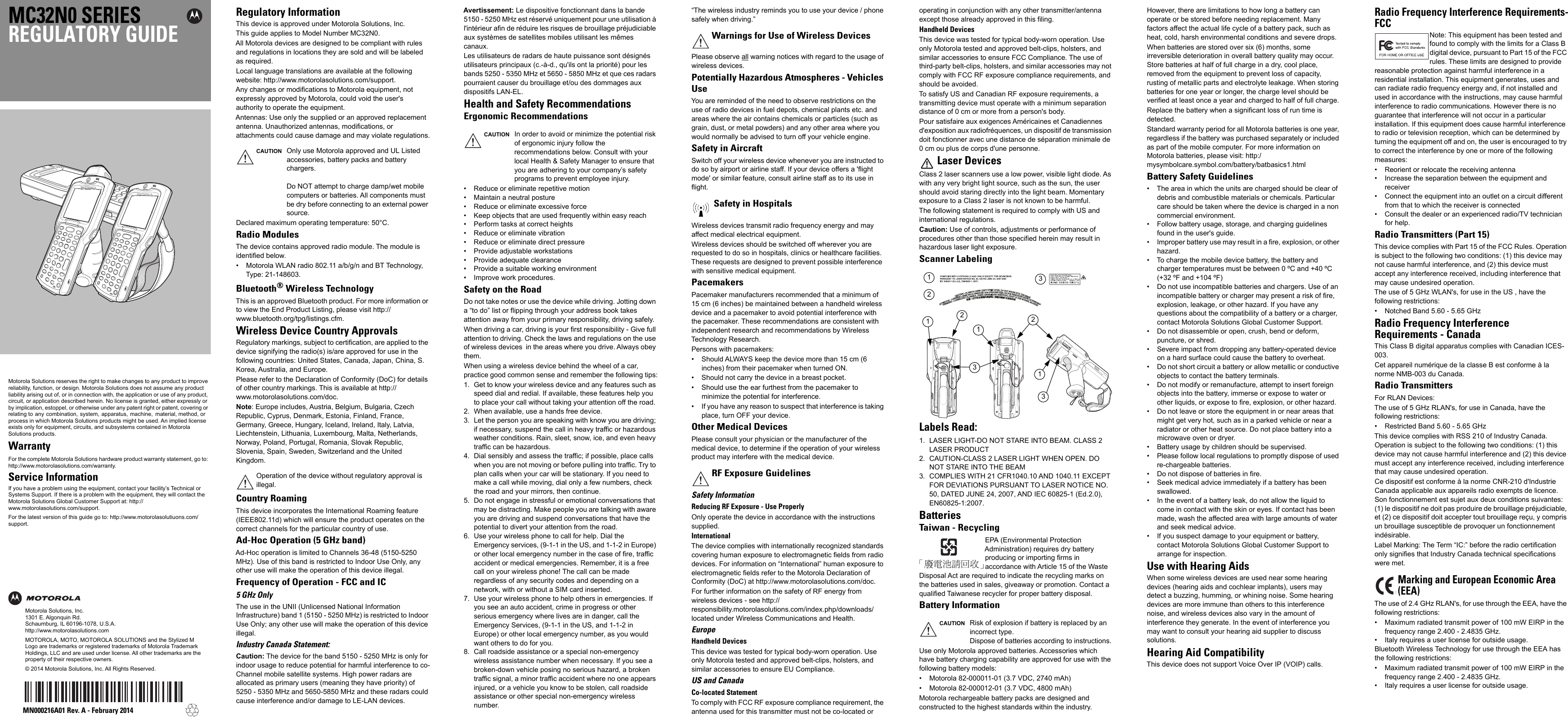 MC32N0 SERIESREGULATORY GUIDEMotorola Solutions reserves the right to make changes to any product to improve reliability, function, or design. Motorola Solutions does not assume any product liability arising out of, or in connection with, the application or use of any product, circuit, or application described herein. No license is granted, either expressly or by implication, estoppel, or otherwise under any patent right or patent, covering or relating to  any  combination,  system,  apparatus,  machine,   material, method, or process in which Motorola Solutions products might be used. An implied license exists only for equipment, circuits, and subsystems contained in Motorola Solutions products.WarrantyFor the complete Motorola Solutions hardware product warranty statement, go to: http://www.motorolasolutions.com/warranty.Service InformationIf you have a problem using the equipment, contact your facility’s Technical or Systems Support. If there is a problem with the equipment, they will contact the Motorola Solutions Global Customer Support at: http://www.motorolasolutions.com/support.For the latest version of this guide go to: http://www.motorolasolutiuons.com/support.Motorola Solutions, Inc.1301 E. Algonquin Rd.Schaumburg, IL 60196-1078, U.S.A.http://www.motorolasolutions.comMOTOROLA, MOTO, MOTOROLA SOLUTIONS and the Stylized M Logo are trademarks or registered trademarks of Motorola Trademark Holdings, LLC and are used under license. All other trademarks are the property of their respective owners.© 2014 Motorola Solutions, Inc. All Rights Reserved.MN000216A01 Rev. A - February 2014Regulatory InformationThis device is approved under Motorola Solutions, Inc.This guide applies to Model Number MC32N0.All Motorola devices are designed to be compliant with rules and regulations in locations they are sold and will be labeled as required.Local language translations are available at the following website: http://www.motorolasolutions.com/support.Any changes or modifications to Motorola equipment, not expressly approved by Motorola, could void the user&apos;s authority to operate the equipment.Antennas: Use only the supplied or an approved replacement antenna. Unauthorized antennas, modifications, or attachments could cause damage and may violate regulations.Declared maximum operating temperature: 50°C.Radio ModulesThe device contains approved radio module. The module is identified below.• Motorola WLAN radio 802.11 a/b/g/n and BT Technology, Type: 21-148603.Bluetooth®Wireless TechnologyThis is an approved Bluetooth product. For more information or to view the End Product Listing, please visit http://www.bluetooth.org/tpg/listings.cfm.Wireless Device Country ApprovalsRegulatory markings, subject to certification, are applied to the device signifying the radio(s) is/are approved for use in the following countries: United States, Canada, Japan, China, S. Korea, Australia, and Europe.Please refer to the Declaration of Conformity (DoC) for details of other country markings. This is available at http://www.motorolasolutions.com/doc.Note: Europe includes, Austria, Belgium, Bulgaria, Czech Republic, Cyprus, Denmark, Estonia, Finland, France, Germany, Greece, Hungary, Iceland, Ireland, Italy, Latvia, Liechtenstein, Lithuania, Luxembourg, Malta, Netherlands, Norway, Poland, Portugal, Romania, Slovak Republic, Slovenia, Spain, Sweden, Switzerland and the United Kingdom.Country RoamingThis device incorporates the International Roaming feature (IEEE802.11d) which will ensure the product operates on the correct channels for the particular country of use.Ad-Hoc Operation (5 GHz band)Ad-Hoc operation is limited to Channels 36-48 (5150-5250 MHz). Use of this band is restricted to Indoor Use Only, any other use will make the operation of this device illegal.Frequency of Operation - FCC and IC5 GHz OnlyThe use in the UNII (Unlicensed National Information Infrastructure) band 1 (5150 - 5250 MHz) is restricted to Indoor Use Only; any other use will make the operation of this device illegal.Industry Canada Statement:Caution: The device for the band 5150 - 5250 MHz is only for indoor usage to reduce potential for harmful interference to co-Channel mobile satellite systems. High power radars are allocated as primary users (meaning they have priority) of 5250 - 5350 MHz and 5650-5850 MHz and these radars could cause interference and/or damage to LE-LAN devices.Avertissement: Le dispositive fonctionnant dans la bande 5150 - 5250 MHz est réservé uniquement pour une utilisation à l&apos;intérieur afin de réduire les risques de brouillage préjudiciable aux systèmes de satellites mobiles utilisant les mêmes canaux.Les utilisateurs de radars de haute puissance sont désignés utilisateurs principaux (c.-à-d., qu&apos;ils ont la priorité) pour les bands 5250 - 5350 MHz et 5650 - 5850 MHz et que ces radars pourraient causer du brouillage et/ou des dommages aux dispositifs LAN-EL.Health and Safety RecommendationsErgonomic Recommendations• Reduce or eliminate repetitive motion• Maintain a neutral posture• Reduce or eliminate excessive force• Keep objects that are used frequently within easy reach• Perform tasks at correct heights• Reduce or eliminate vibration• Reduce or eliminate direct pressure• Provide adjustable workstations• Provide adequate clearance• Provide a suitable working environment• Improve work procedures.Safety on the RoadDo not take notes or use the device while driving. Jotting down a “to do” list or flipping through your address book takes attention away from your primary responsibility, driving safely.When driving a car, driving is your first responsibility - Give full attention to driving. Check the laws and regulations on the use of wireless devices  in the areas where you drive. Always obey them. When using a wireless device behind the wheel of a car, practice good common sense and remember the following tips:1. Get to know your wireless device and any features such as speed dial and redial. If available, these features help you to place your call without taking your attention off the road.2. When available, use a hands free device. 3. Let the person you are speaking with know you are driving; if necessary, suspend the call in heavy traffic or hazardous weather conditions. Rain, sleet, snow, ice, and even heavy traffic can be hazardous.4. Dial sensibly and assess the traffic; if possible, place calls when you are not moving or before pulling into traffic. Try to plan calls when your car will be stationary. If you need to make a call while moving, dial only a few numbers, check the road and your mirrors, then continue. 5. Do not engage in stressful or emotional conversations that may be distracting. Make people you are talking with aware you are driving and suspend conversations that have the potential to divert your attention from the road.6. Use your wireless phone to call for help. Dial the Emergency services, (9-1-1 in the US, and 1-1-2 in Europe) or other local emergency number in the case of fire, traffic accident or medical emergencies. Remember, it is a free call on your wireless phone! The call can be made regardless of any security codes and depending on a network, with or without a SIM card inserted.7. Use your wireless phone to help others in emergencies. If you see an auto accident, crime in progress or other serious emergency where lives are in danger, call the Emergency Services, (9-1-1 in the US, and 1-1-2 in Europe) or other local emergency number, as you would want others to do for you.8. Call roadside assistance or a special non-emergency wireless assistance number when necessary. If you see a broken-down vehicle posing no serious hazard, a broken traffic signal, a minor traffic accident where no one appears injured, or a vehicle you know to be stolen, call roadside assistance or other special non-emergency wireless number.“The wireless industry reminds you to use your device / phone safely when driving.”Please observe all warning notices with regard to the usage of wireless devices.Potentially Hazardous Atmospheres - VehiclesUseYou are reminded of the need to observe restrictions on the use of radio devices in fuel depots, chemical plants etc. and areas where the air contains chemicals or particles (such as grain, dust, or metal powders) and any other area where you would normally be advised to turn off your vehicle engine.Safety in AircraftSwitch off your wireless device whenever you are instructed to do so by airport or airline staff. If your device offers a &apos;flight mode&apos; or similar feature, consult airline staff as to its use in flight.Wireless devices transmit radio frequency energy and may affect medical electrical equipment.Wireless devices should be switched off wherever you are requested to do so in hospitals, clinics or healthcare facilities. These requests are designed to prevent possible interference with sensitive medical equipment.PacemakersPacemaker manufacturers recommended that a minimum of 15 cm (6 inches) be maintained between a handheld wireless device and a pacemaker to avoid potential interference with the pacemaker. These recommendations are consistent with independent research and recommendations by Wireless Technology Research.Persons with pacemakers:• Should ALWAYS keep the device more than 15 cm (6 inches) from their pacemaker when turned ON.• Should not carry the device in a breast pocket.• Should use the ear furthest from the pacemaker to minimize the potential for interference.• If you have any reason to suspect that interference is taking place, turn OFF your device.Other Medical DevicesPlease consult your physician or the manufacturer of the medical device, to determine if the operation of your wireless product may interfere with the medical device.Safety InformationReducing RF Exposure - Use ProperlyOnly operate the device in accordance with the instructions supplied.InternationalThe device complies with internationally recognized standards covering human exposure to electromagnetic fields from radio devices. For information on “International” human exposure to electromagnetic fields refer to the Motorola Declaration of Conformity (DoC) at http://www.motorolasolutions.com/doc.For further information on the safety of RF energy from wireless devices - see http://responsibility.motorolasolutions.com/index.php/downloads/ located under Wireless Communications and Health.EuropeHandheld DevicesThis device was tested for typical body-worn operation. Use only Motorola tested and approved belt-clips, holsters, and similar accessories to ensure EU Compliance.US and CanadaCo-located StatementTo comply with FCC RF exposure compliance requirement, the antenna used for this transmitter must not be co-located or operating in conjunction with any other transmitter/antenna except those already approved in this filing.Handheld DevicesThis device was tested for typical body-worn operation. Use only Motorola tested and approved belt-clips, holsters, and similar accessories to ensure FCC Compliance. The use of third-party belt-clips, holsters, and similar accessories may not comply with FCC RF exposure compliance requirements, and should be avoided.To satisfy US and Canadian RF exposure requirements, a transmitting device must operate with a minimum separation distance of 0 cm or more from a person&apos;s body. Pour satisfaire aux exigences Américaines et Canadiennes d&apos;exposition aux radiofréquences, un dispositif de transmission doit fonctionner avec une distance de séparation minimale de 0 cm ou plus de corps d&apos;une personne.Laser DevicesClass 2 laser scanners use a low power, visible light diode. As with any very bright light source, such as the sun, the user should avoid staring directly into the light beam. Momentary exposure to a Class 2 laser is not known to be harmful.The following statement is required to comply with US and international regulations.Caution: Use of controls, adjustments or performance of procedures other than those specified herein may result in hazardous laser light exposure.Scanner LabelingLabels Read:1. LASER LIGHT-DO NOT STARE INTO BEAM. CLASS 2 LASER PRODUCT2. CAUTION-CLASS 2 LASER LIGHT WHEN OPEN. DO NOT STARE INTO THE BEAM3. COMPLIES WITH 21 CFR1040.10 AND 1040.11 EXCEPT FOR DEVIATIONS PURSUANT TO LASER NOTICE NO. 50, DATED JUNE 24, 2007, AND IEC 60825-1 (Ed.2.0), EN60825-1:2007.BatteriesTaiwan - RecyclingEPA (Environmental Protection Administration) requires dry battery producing or importing firms in accordance with Article 15 of the Waste Disposal Act are required to indicate the recycling marks on the batteries used in sales, giveaway or promotion. Contact a qualified Taiwanese recycler for proper battery disposal.Battery InformationUse only Motorola approved batteries. Accessories which have battery charging capability are approved for use with the following battery models:• Motorola 82-000011-01 (3.7 VDC, 2740 mAh)• Motorola 82-000012-01 (3.7 VDC, 4800 mAh)Motorola rechargeable battery packs are designed and constructed to the highest standards within the industry.However, there are limitations to how long a battery can operate or be stored before needing replacement. Many factors affect the actual life cycle of a battery pack, such as heat, cold, harsh environmental conditions and severe drops.When batteries are stored over six (6) months, some irreversible deterioration in overall battery quality may occur. Store batteries at half of full charge in a dry, cool place, removed from the equipment to prevent loss of capacity, rusting of metallic parts and electrolyte leakage. When storing batteries for one year or longer, the charge level should be verified at least once a year and charged to half of full charge.Replace the battery when a significant loss of run time is detected.Standard warranty period for all Motorola batteries is one year, regardless if the battery was purchased separately or included as part of the mobile computer. For more information on Motorola batteries, please visit: http:/mysymbolcare.symbol.com/battery/batbasics1.htmlBattery Safety Guidelines• The area in which the units are charged should be clear of debris and combustible materials or chemicals. Particular care should be taken where the device is charged in a non commercial environment.• Follow battery usage, storage, and charging guidelines found in the user&apos;s guide.• Improper battery use may result in a fire, explosion, or other hazard.• To charge the mobile device battery, the battery and charger temperatures must be between 0 ºC and +40 ºC (+32 ºF and +104 ºF)• Do not use incompatible batteries and chargers. Use of an incompatible battery or charger may present a risk of fire, explosion, leakage, or other hazard. If you have any questions about the compatibility of a battery or a charger, contact Motorola Solutions Global Customer Support.• Do not disassemble or open, crush, bend or deform, puncture, or shred.• Severe impact from dropping any battery-operated device on a hard surface could cause the battery to overheat.• Do not short circuit a battery or allow metallic or conductive objects to contact the battery terminals.• Do not modify or remanufacture, attempt to insert foreign objects into the battery, immerse or expose to water or other liquids, or expose to fire, explosion, or other hazard.• Do not leave or store the equipment in or near areas that might get very hot, such as in a parked vehicle or near a radiator or other heat source. Do not place battery into a microwave oven or dryer.• Battery usage by children should be supervised.• Please follow local regulations to promptly dispose of used re-chargeable batteries.• Do not dispose of batteries in fire.• Seek medical advice immediately if a battery has been swallowed.• In the event of a battery leak, do not allow the liquid to come in contact with the skin or eyes. If contact has been made, wash the affected area with large amounts of water and seek medical advice.• If you suspect damage to your equipment or battery, contact Motorola Solutions Global Customer Support to arrange for inspection.Use with Hearing AidsWhen some wireless devices are used near some hearing devices (hearing aids and cochlear implants), users may detect a buzzing, humming, or whining noise. Some hearing devices are more immune than others to this interference noise, and wireless devices also vary in the amount of interference they generate. In the event of interference you may want to consult your hearing aid supplier to discuss solutions.Hearing Aid CompatibilityThis device does not support Voice Over IP (VOIP) calls.Radio Frequency Interference Requirements-FCCNote: This equipment has been tested and found to comply with the limits for a Class B digital device, pursuant to Part 15 of the FCC rules. These limits are designed to provide reasonable protection against harmful interference in a residential installation. This equipment generates, uses and can radiate radio frequency energy and, if not installed and used in accordance with the instructions, may cause harmful interference to radio communications. However there is no guarantee that interference will not occur in a particular installation. If this equipment does cause harmful interference to radio or television reception, which can be determined by turning the equipment off and on, the user is encouraged to try to correct the interference by one or more of the following measures:• Reorient or relocate the receiving antenna• Increase the separation between the equipment and receiver• Connect the equipment into an outlet on a circuit different from that to which the receiver is connected• Consult the dealer or an experienced radio/TV technician for help.Radio Transmitters (Part 15)This device complies with Part 15 of the FCC Rules. Operation is subject to the following two conditions: (1) this device may not cause harmful interference, and (2) this device must accept any interference received, including interference that may cause undesired operation.The use of 5 GHz WLAN&apos;s, for use in the US , have the following restrictions:• Notched Band 5.60 - 5.65 GHzRadio Frequency InterferenceRequirements - CanadaThis Class B digital apparatus complies with Canadian ICES-003.Cet appareil numérique de la classe B est conforme à la norme NMB-003 du Canada.Radio TransmittersFor RLAN Devices:The use of 5 GHz RLAN&apos;s, for use in Canada, have the following restrictions:• Restricted Band 5.60 - 5.65 GHzThis device complies with RSS 210 of Industry Canada. Operation is subject to the following two conditions: (1) this device may not cause harmful interference and (2) this device must accept any interference received, including interference that may cause undesired operation.Ce dispositif est conforme à la norme CNR-210 d&apos;Industrie Canada applicable aux appareils radio exempts de licence. Son fonctionnement est sujet aux deux conditions suivantes: (1) le dispositif ne doit pas produire de brouillage préjudiciable, et (2) ce dispositif doit accepter tout brouillage reçu, y compris un brouillage susceptible de provoquer un fonctionnement indésirable.Label Marking: The Term “IC:” before the radio certification only signifies that Industry Canada technical specifications were met.The use of 2.4 GHz RLAN&apos;s, for use through the EEA, have the following restrictions:• Maximum radiated transmit power of 100 mW EIRP in the frequency range 2.400 - 2.4835 GHz.• Italy requires a user license for outside usage.Bluetooth Wireless Technology for use through the EEA has the following restrictions:• Maximum radiated transmit power of 100 mW EIRP in the frequency range 2.400 - 2.4835 GHz.• Italy requires a user license for outside usage.CAUTION Only use Motorola approved and UL Listed accessories, battery packs and battery chargers.Do NOT attempt to charge damp/wet mobile computers or batteries. All components must be dry before connecting to an external power source.Operation of the device without regulatory approval is illegal.CAUTION In order to avoid or minimize the potential risk of ergonomic injury follow the recommendations below. Consult with your local Health &amp; Safety Manager to ensure that you are adhering to your company’s safety programs to prevent employee injury.Warnings for Use of Wireless DevicesSafety in HospitalsRF Exposure GuidelinesCAUTION Risk of explosion if battery is replaced by an incorrect type.Dispose of batteries according to instructions.1231112233Marking and European Economic Area(EEA)