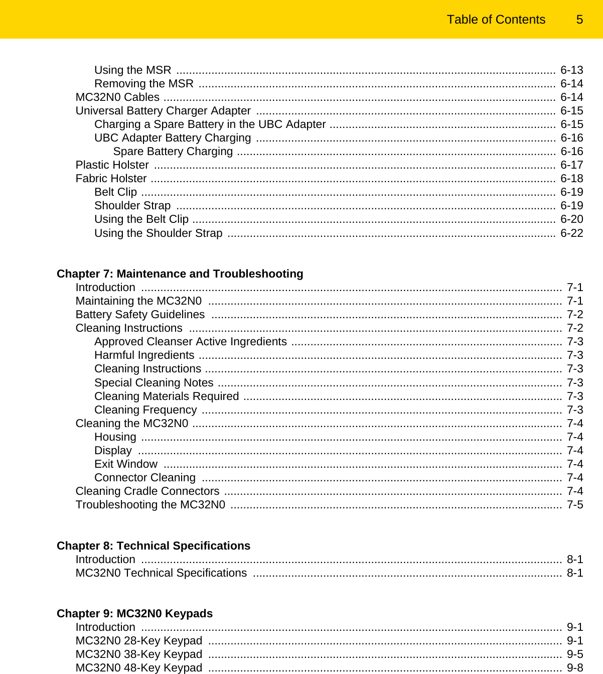 Table of Contents 5Using the MSR ....................................................................................................................... 6-13Removing the MSR ................................................................................................................ 6-14MC32N0 Cables ........................................................................................................................... 6-14Universal Battery Charger Adapter .............................................................................................. 6-15Charging a Spare Battery in the UBC Adapter ....................................................................... 6-15UBC Adapter Battery Charging .............................................................................................. 6-16Spare Battery Charging .................................................................................................... 6-16Plastic Holster .............................................................................................................................. 6-17Fabric Holster ............................................................................................................................... 6-18Belt Clip .................................................................................................................................. 6-19Shoulder Strap  ....................................................................................................................... 6-19Using the Belt Clip .................................................................................................................. 6-20Using the Shoulder Strap ....................................................................................................... 6-22Chapter 7: Maintenance and TroubleshootingIntroduction .................................................................................................................................... 7-1Maintaining the MC32N0  ............................................................................................................... 7-1Battery Safety Guidelines  .............................................................................................................. 7-2Cleaning Instructions  ..................................................................................................................... 7-2Approved Cleanser Active Ingredients ..................................................................................... 7-3Harmful Ingredients .................................................................................................................. 7-3Cleaning Instructions ................................................................................................................ 7-3Special Cleaning Notes ............................................................................................................ 7-3Cleaning Materials Required .................................................................................................... 7-3Cleaning Frequency ................................................................................................................. 7-3Cleaning the MC32N0 .................................................................................................................... 7-4Housing .................................................................................................................................... 7-4Display ..................................................................................................................................... 7-4Exit Window  ............................................................................................................................. 7-4Connector Cleaning  ................................................................................................................. 7-4Cleaning Cradle Connectors .......................................................................................................... 7-4Troubleshooting the MC32N0  ........................................................................................................ 7-5Chapter 8: Technical SpecificationsIntroduction .................................................................................................................................... 8-1MC32N0 Technical Specifications  ................................................................................................. 8-1Chapter 9: MC32N0 KeypadsIntroduction .................................................................................................................................... 9-1MC32N0 28-Key Keypad  ............................................................................................................... 9-1MC32N0 38-Key Keypad  ............................................................................................................... 9-5MC32N0 48-Key Keypad  ............................................................................................................... 9-8REVIEW ONLY - REVIEW ONLY - REVIEW ONLY                             REVIEW ONLY - REVIEW ONLY - REVIEW ONLY